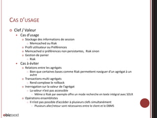 CAS D’USAGE


Clef / Valeur


Cas d’usage








Stockage des informations de session
 Memcached ou Riak
Profil utilisateur ou Préférences
Memcached si préférences non persistantes, Riak sinon
Gestion de panier
 Riak

Cas à éviter






Relations entre les agrégats
 Bien que certaines bases comme Riak permettent naviguer d’un agrégat à un
autre
Transactions multi-agrégats
 Rend complexe le rollback
Inerrogation sur la valeur de l’agrégat
 La valeur n’est pas accessible




Même si Riak par exemple offre un mode recherche en texte intégral avec SOLR

Opérations ensemblistes
 Il n’est pas possible d’accéder à plusieurs clefs simultanément


Plusieurs aller/retour sont nécessaires entre le client et le DBMS

 