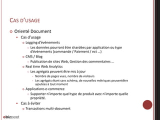 CAS D’USAGE


Orienté Document


Cas d’usage






Logging d’événements
 Les données pourront être shardées par application ou type
d’événements (commande / Paiement / ect …)
CMS / Blog
 Publication de sites Web, Gestion des commentaires …
Real time Web Analytics
 Les agrégats peuvent être mis à jour







Nombre de pages vues, nombre de visiteurs
Les agrégats étant sans schéma, de nouvelles métriques peuventêtre
ajoutées à tout moment

Applications e-commerce
 Supporter n’importe quel type de produit avec n’importe quelle
propriété.

Cas à éviter


Transactions multi-document

 