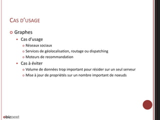 CAS D’USAGE


Graphes


Cas d’usage
Réseaux sociaux
 Services de géolocalisation, routage ou dispatching
 Moteurs de recommandation




Cas à éviter
Volume de données trop important pour résider sur un seul serveur
 Mise à jour de propriétés sur un nombre important de noeuds


 