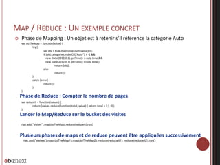 MAP / REDUCE : UN EXEMPLE CONCRET


Phase de Mapping : Un objet est à retenir s’il référence la catégorie Auto
var doTheMap = function(value) {
try {
var obj = Riak.mapValuesJson(value)[0];
if (obj.categories.indexOf("Auto") > -1 &&
new Date(2012,0,1).getTime() >= obj.time &&
new Date(2012,0,7).getTime() <= obj.time )
return [obj];
else
return [];
}
catch (error) {
return [];
}
}



Phase de Reduce : Compter le nombre de pages
var reduceIt = function(values) {
return [values.reduce(function(total, value) { return total + 1;}, 0)];
}



Lancer le Map/Reduce sur le bucket des visites
riak.add("visites").map(doTheMap).reduce(reduceIt).run()




Plusieurs phases de maps et de reduce peuvent être appliquées successivement
riak.add("visites").map(doTheMap1).map(doTheMap2). reduce(reduceIt1). reduce(reduceIt2).run()

 