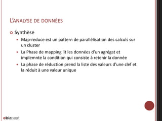 L’ANALYSE DE DONNÉES


Synthèse
Map-reduce est un pattern de parallélisation des calculs sur
un cluster
 La Phase de mapping lit les données d’un agrégat et
implemnte la condition qui consiste à retenir la donnée
 La phase de réduction prend la liste des valeurs d’une clef et
la réduit à une valeur unique


 