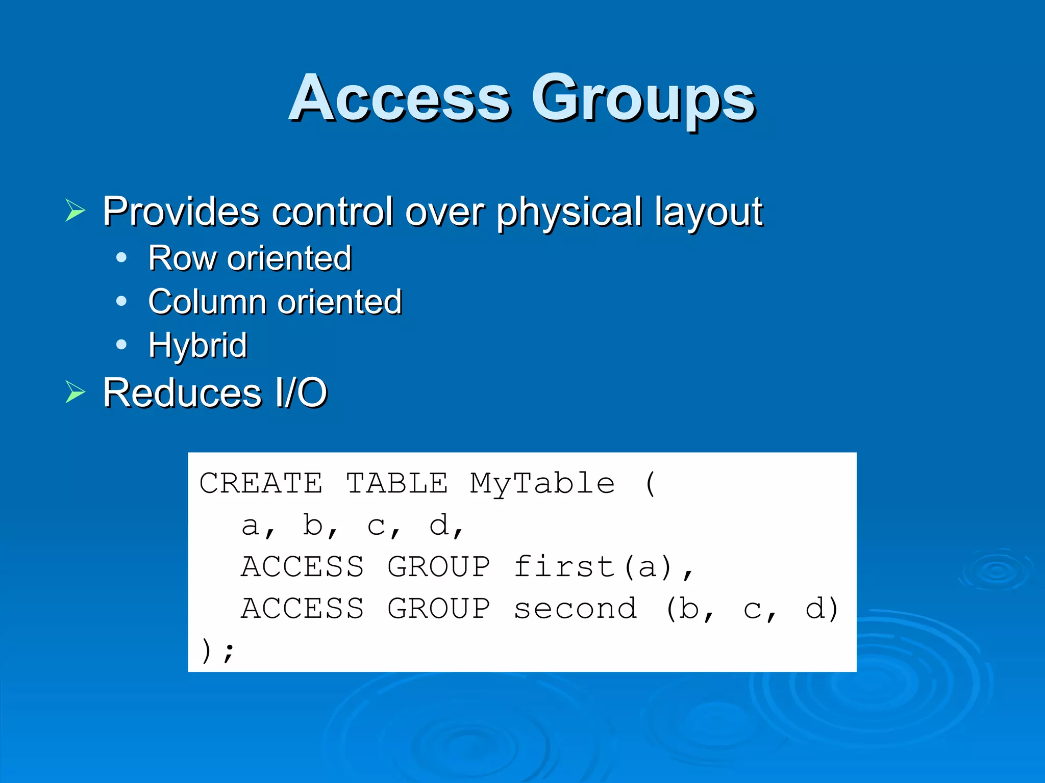 Access Groups Provides control over physical layout Row oriented Column oriented Hybrid Reduces I/O CREATE TABLE MyTable ( a, b, c, d, ACCESS GROUP first(a), ACCESS GROUP second (b, c, d) ); 