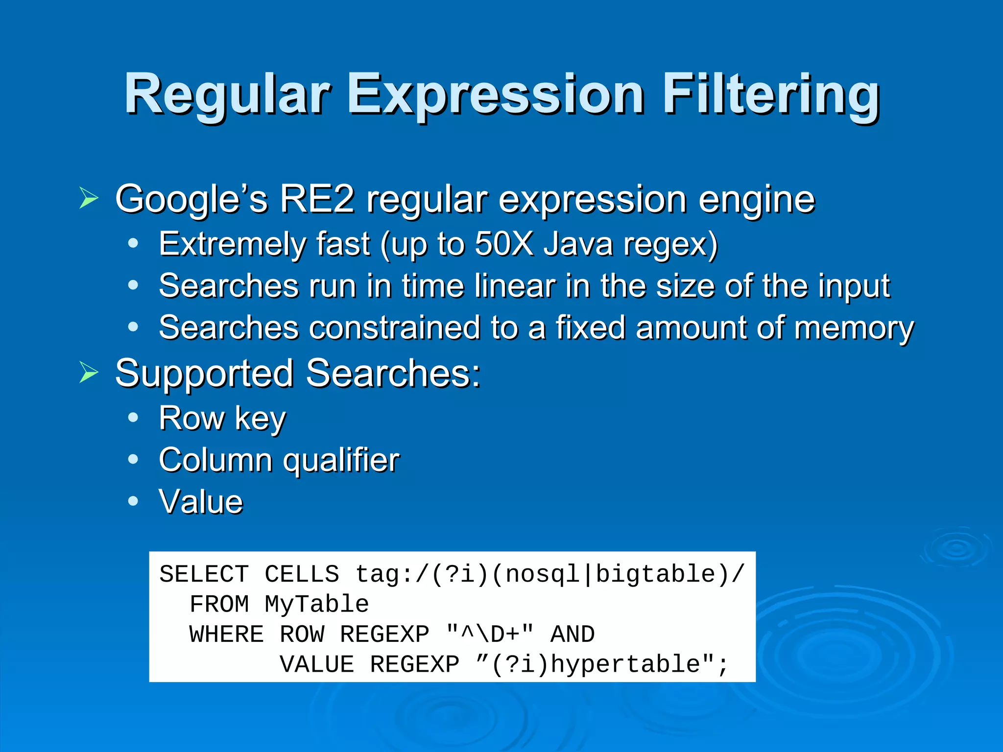 Regular Expression Filtering Google’s RE2 regular expression engine Extremely fast (up to 50X Java regex) Searches run in time linear in the size of the input Searches constrained to a fixed amount of memory Supported Searches: Row key Column qualifier Value SELECT CELLS tag:/(?i)(nosql|bigtable)/ FROM MyTable WHERE ROW REGEXP "^\D+" AND  VALUE REGEXP ”(?i)hypertable"; 