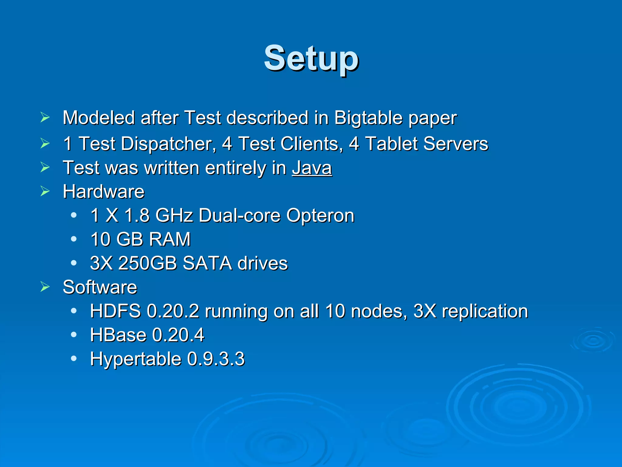 Setup Modeled after Test described in Bigtable paper 1 Test Dispatcher, 4 Test Clients, 4 Tablet Servers Test was written entirely in  Java Hardware 1 X 1.8 GHz Dual-core Opteron 10 GB RAM 3X 250GB SATA drives Software HDFS 0.20.2 running on all 10 nodes, 3X replication HBase 0.20.4 Hypertable 0.9.3.3 