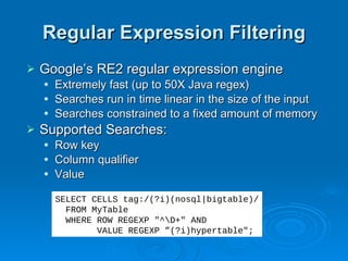 Regular Expression Filtering Google’s RE2 regular expression engine Extremely fast (up to 50X Java regex) Searches run in time linear in the size of the input Searches constrained to a fixed amount of memory Supported Searches: Row key Column qualifier Value SELECT CELLS tag:/(?i)(nosql|bigtable)/ FROM MyTable WHERE ROW REGEXP "^\D+" AND  VALUE REGEXP ”(?i)hypertable"; 