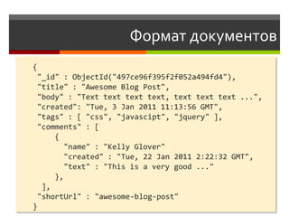 Формат документов
{
 "_id" : ObjectId("497ce96f395f2f052a494fd4"),
 "title" : "Awesome Blog Post",
 "body" : "Text text text text, text text text ...",
 "created": "Tue, 3 Jan 2011 11:13:56 GMT",
 "tags" : [ "css", "javascipt", "jquery" ],
 "comments" : [
     {
        "name" : "Kelly Glover"
        "created" : "Tue, 22 Jan 2011 2:22:32 GMT",
        "text" : "This is a very good ..."
     },
  ],
 "shortUrl" : "awesome-blog-post"
}
 