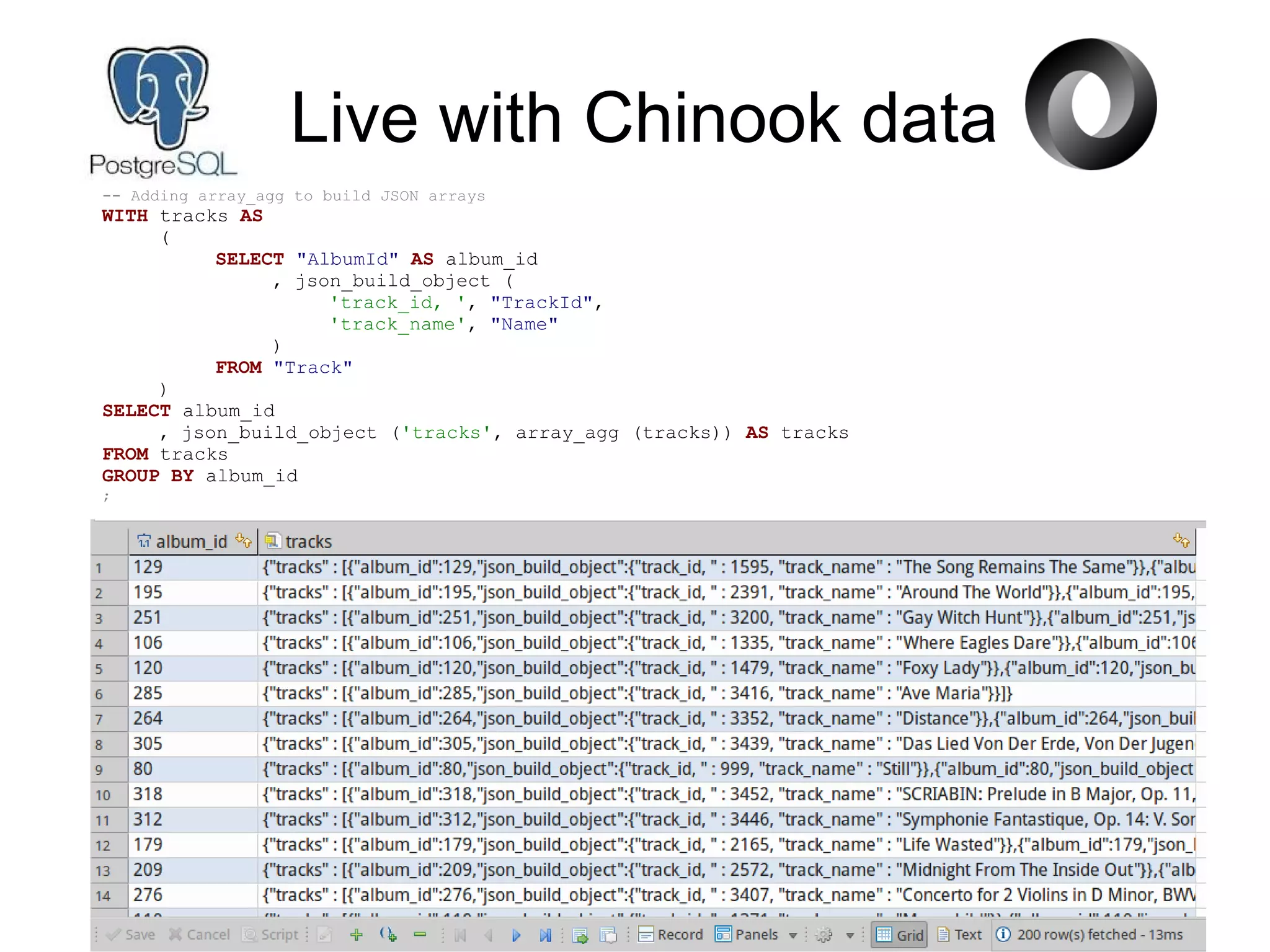 Live with Chinook data
-- Adding array_agg to build JSON arrays
WITH tracks AS
(
SELECT "AlbumId" AS album_id
, json_build_object (
'track_id, ', "TrackId",
'track_name', "Name"
)
FROM "Track"
)
SELECT album_id
, json_build_object ('tracks', array_agg (tracks)) AS tracks
FROM tracks
GROUP BY album_id
;
 