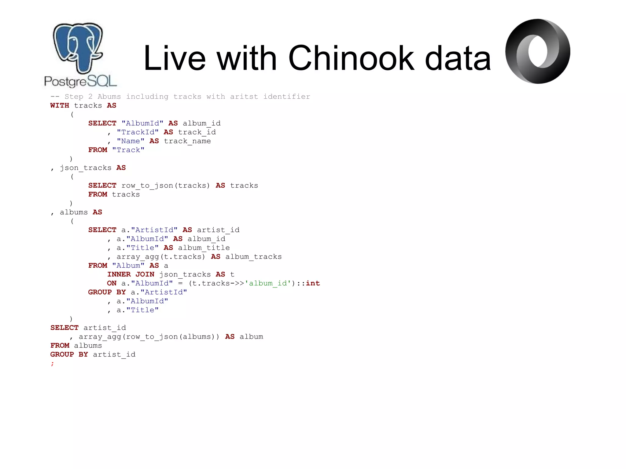 Live with Chinook data
-- Step 2 Abums including tracks with aritst identifier
WITH tracks AS
(
SELECT "AlbumId" AS album_id
, "TrackId" AS track_id
, "Name" AS track_name
FROM "Track"
)
, json_tracks AS
(
SELECT row_to_json(tracks) AS tracks
FROM tracks
)
, albums AS
(
SELECT a."ArtistId" AS artist_id
, a."AlbumId" AS album_id
, a."Title" AS album_title
, array_agg(t.tracks) AS album_tracks
FROM "Album" AS a
INNER JOIN json_tracks AS t
ON a."AlbumId" = (t.tracks->>'album_id')::int
GROUP BY a."ArtistId"
, a."AlbumId"
, a."Title"
)
SELECT artist_id
, array_agg(row_to_json(albums)) AS album
FROM albums
GROUP BY artist_id
;
 