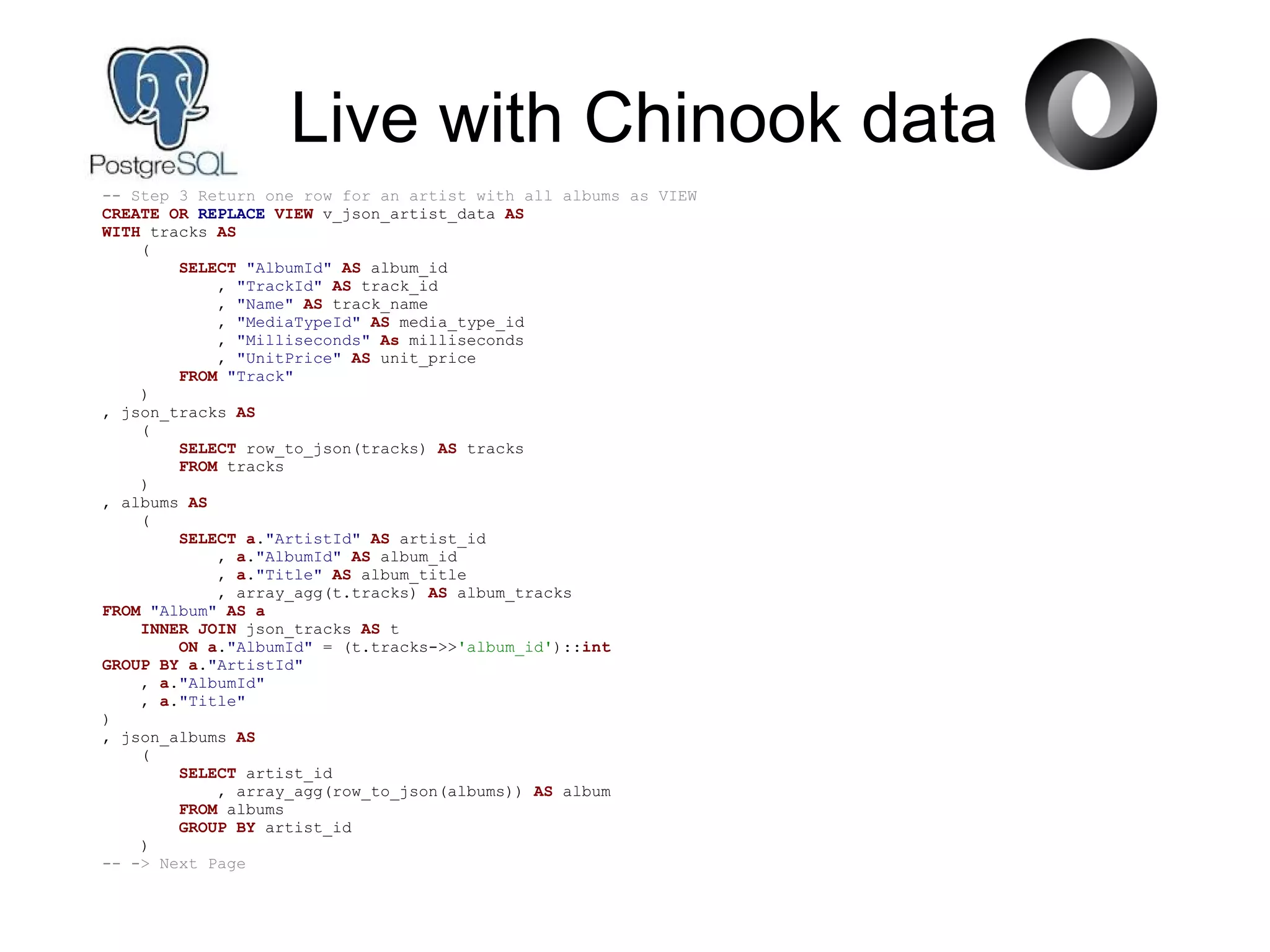 Live with Chinook data
-- Step 3 Return one row for an artist with all albums as VIEW
CREATE OR REPLACE VIEW v_json_artist_data AS
WITH tracks AS
(
SELECT "AlbumId" AS album_id
, "TrackId" AS track_id
, "Name" AS track_name
, "MediaTypeId" AS media_type_id
, "Milliseconds" As milliseconds
, "UnitPrice" AS unit_price
FROM "Track"
)
, json_tracks AS
(
SELECT row_to_json(tracks) AS tracks
FROM tracks
)
, albums AS
(
SELECT a."ArtistId" AS artist_id
, a."AlbumId" AS album_id
, a."Title" AS album_title
, array_agg(t.tracks) AS album_tracks
FROM "Album" AS a
INNER JOIN json_tracks AS t
ON a."AlbumId" = (t.tracks->>'album_id')::int
GROUP BY a."ArtistId"
, a."AlbumId"
, a."Title"
)
, json_albums AS
(
SELECT artist_id
, array_agg(row_to_json(albums)) AS album
FROM albums
GROUP BY artist_id
)
-- -> Next Page
 