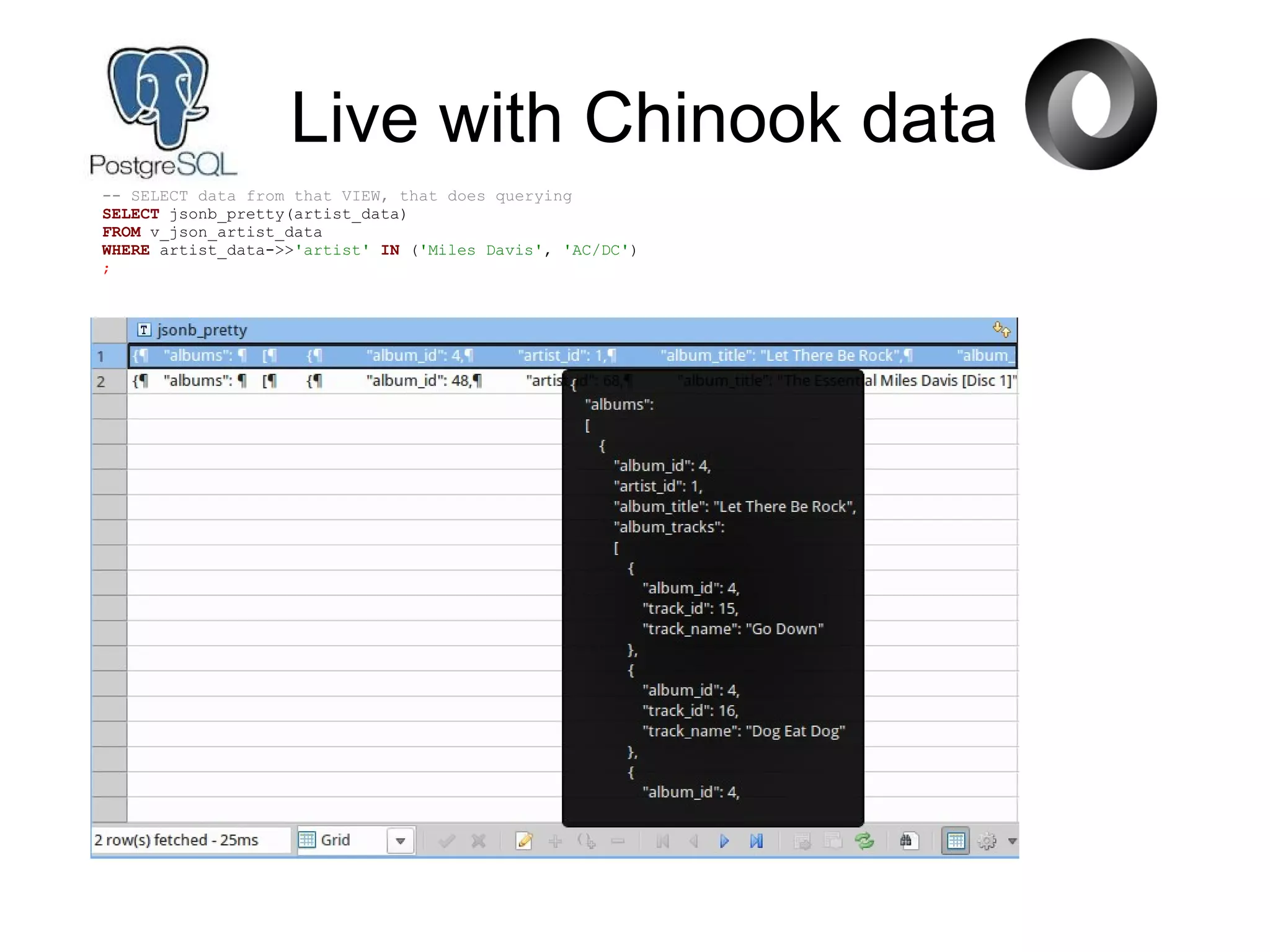Live with Chinook data
-- SELECT data from that VIEW, that does querying
SELECT jsonb_pretty(artist_data)
FROM v_json_artist_data
WHERE artist_data->>'artist' IN ('Miles Davis', 'AC/DC')
;
 