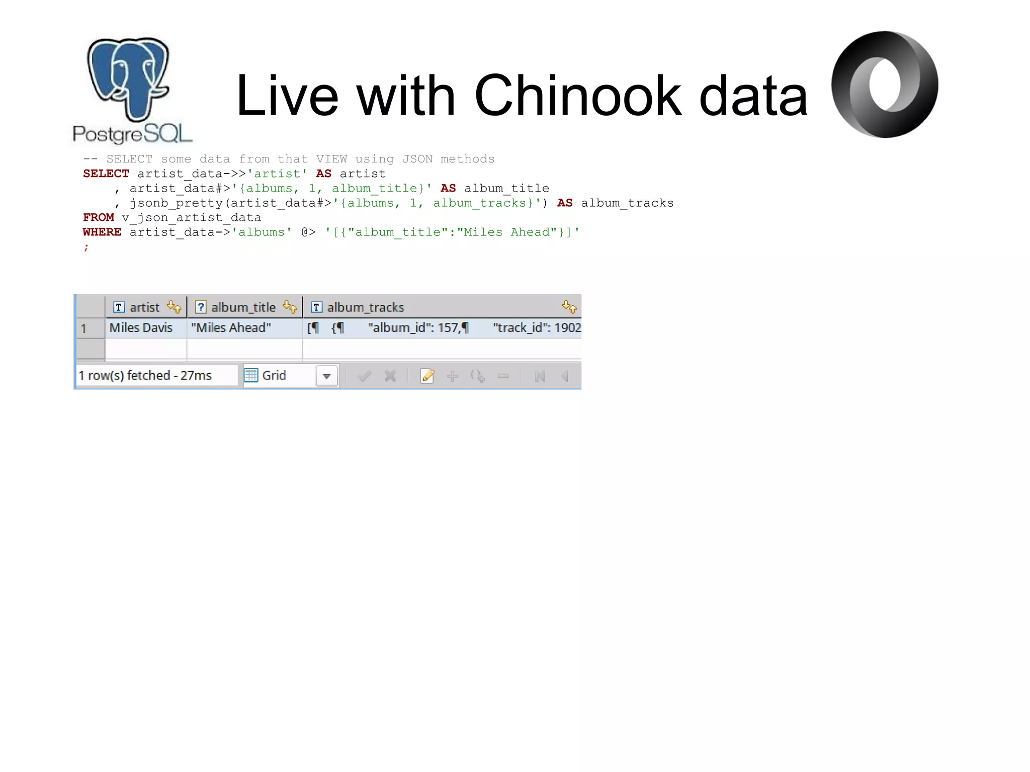 Live with Chinook data
-- SELECT some data from that VIEW using JSON methods
SELECT artist_data->>'artist' AS artist
, artist_data#>'{albums, 1, album_title}' AS album_title
, jsonb_pretty(artist_data#>'{albums, 1, album_tracks}') AS album_tracks
FROM v_json_artist_data
WHERE artist_data->'albums' @> '[{"album_title":"Miles Ahead"}]'
;
 
