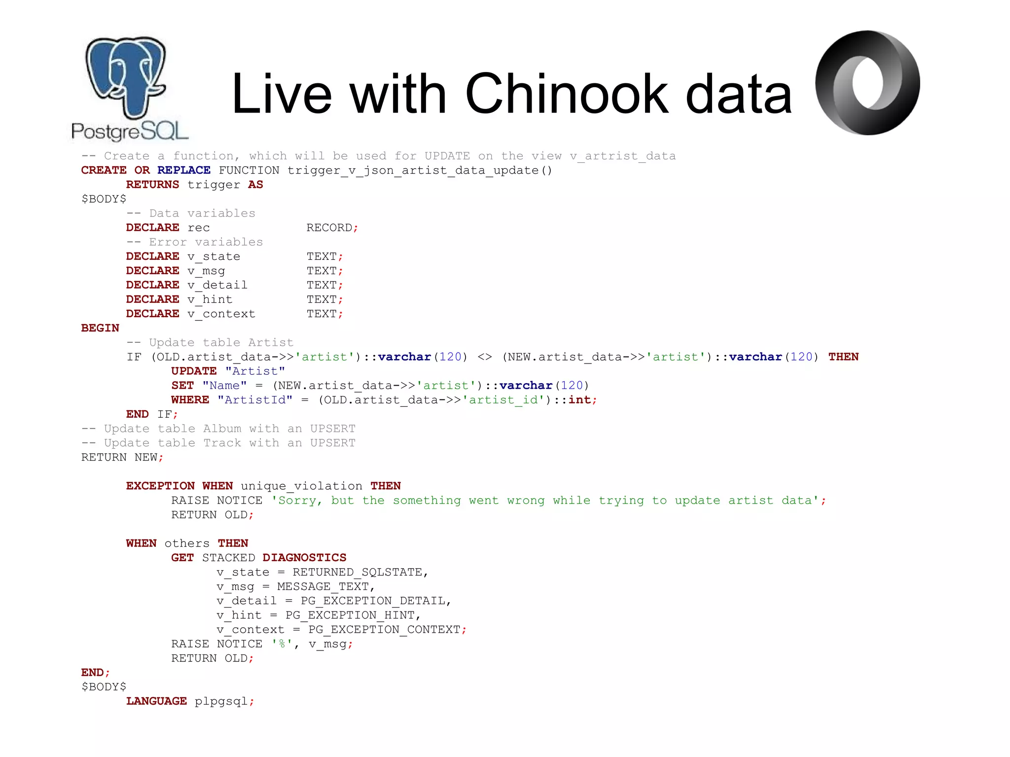 Live with Chinook data
-- Create a function, which will be used for UPDATE on the view v_artrist_data
CREATE OR REPLACE FUNCTION trigger_v_json_artist_data_update()
RETURNS trigger AS
$BODY$
-- Data variables
DECLARE rec RECORD;
-- Error variables
DECLARE v_state TEXT;
DECLARE v_msg TEXT;
DECLARE v_detail TEXT;
DECLARE v_hint TEXT;
DECLARE v_context TEXT;
BEGIN
-- Update table Artist
IF (OLD.artist_data->>'artist')::varchar(120) <> (NEW.artist_data->>'artist')::varchar(120) THEN
UPDATE "Artist"
SET "Name" = (NEW.artist_data->>'artist')::varchar(120)
WHERE "ArtistId" = (OLD.artist_data->>'artist_id')::int;
END IF;
-- Update table Album with an UPSERT
-- Update table Track with an UPSERT
RETURN NEW;
EXCEPTION WHEN unique_violation THEN
RAISE NOTICE 'Sorry, but the something went wrong while trying to update artist data';
RETURN OLD;
WHEN others THEN
GET STACKED DIAGNOSTICS
v_state = RETURNED_SQLSTATE,
v_msg = MESSAGE_TEXT,
v_detail = PG_EXCEPTION_DETAIL,
v_hint = PG_EXCEPTION_HINT,
v_context = PG_EXCEPTION_CONTEXT;
RAISE NOTICE '%', v_msg;
RETURN OLD;
END;
$BODY$
LANGUAGE plpgsql;
 