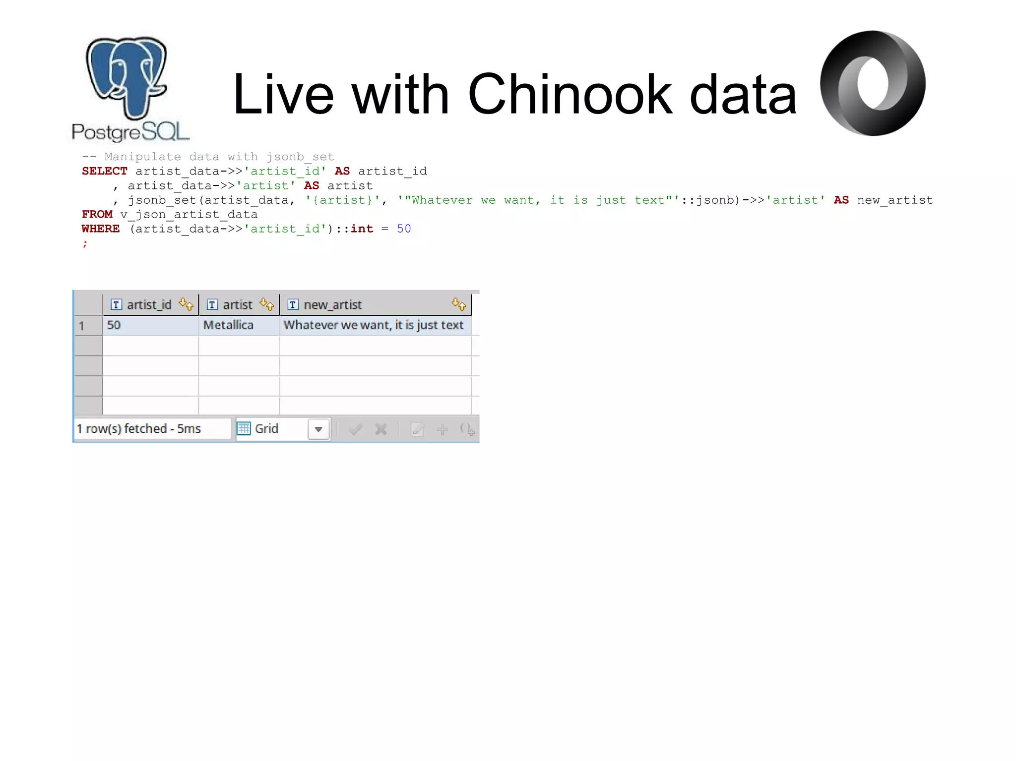 Live with Chinook data
-- Manipulate data with jsonb_set
SELECT artist_data->>'artist_id' AS artist_id
, artist_data->>'artist' AS artist
, jsonb_set(artist_data, '{artist}', '"Whatever we want, it is just text"'::jsonb)->>'artist' AS new_artist
FROM v_json_artist_data
WHERE (artist_data->>'artist_id')::int = 50
;
 