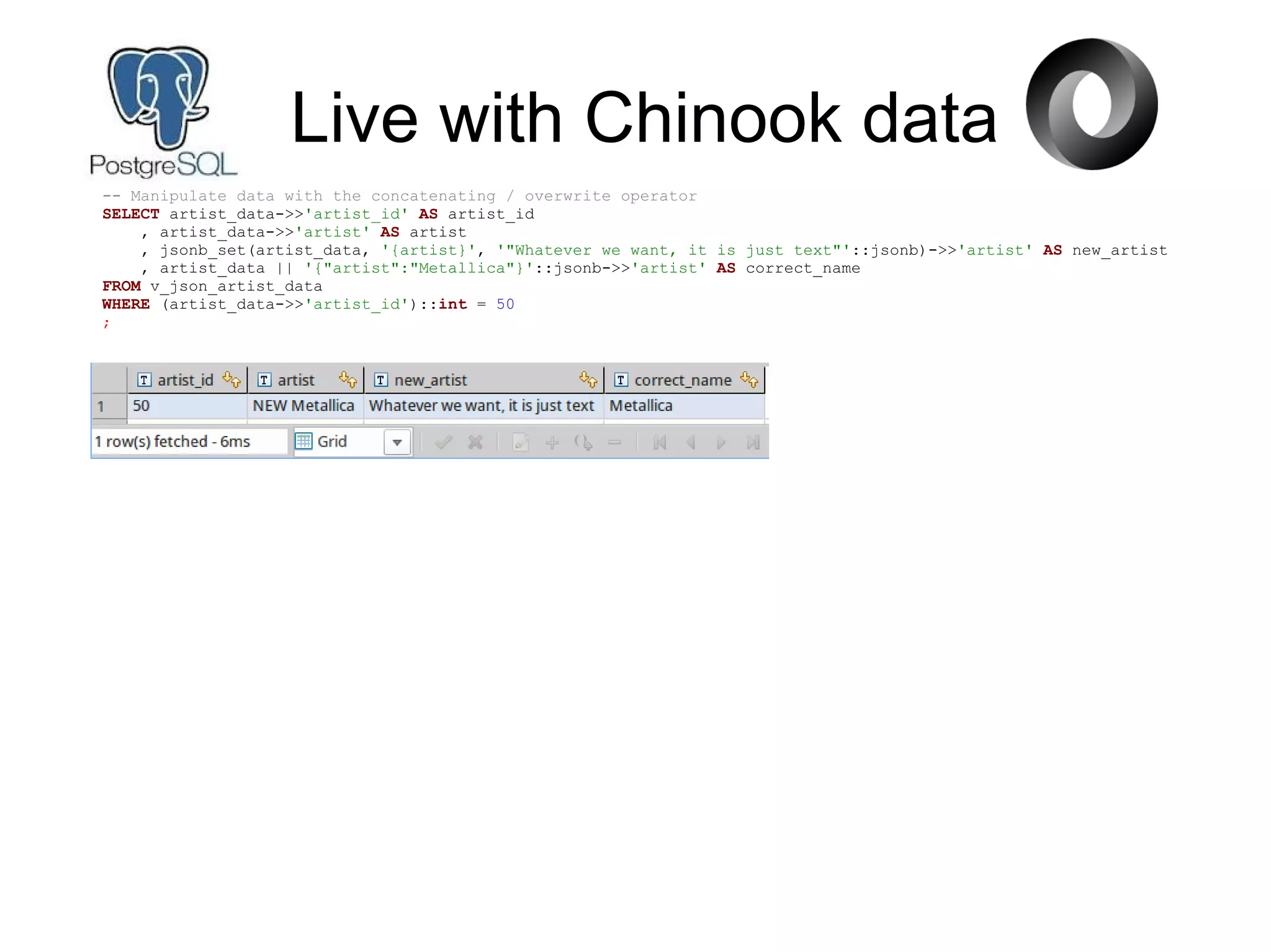 -- Manipulate data with the concatenating / overwrite operator
SELECT artist_data->>'artist_id' AS artist_id
, artist_data->>'artist' AS artist
, jsonb_set(artist_data, '{artist}', '"Whatever we want, it is just text"'::jsonb)->>'artist' AS new_artist
, artist_data || '{"artist":"Metallica"}'::jsonb->>'artist' AS correct_name
FROM v_json_artist_data
WHERE (artist_data->>'artist_id')::int = 50
;
Live with Chinook data
 