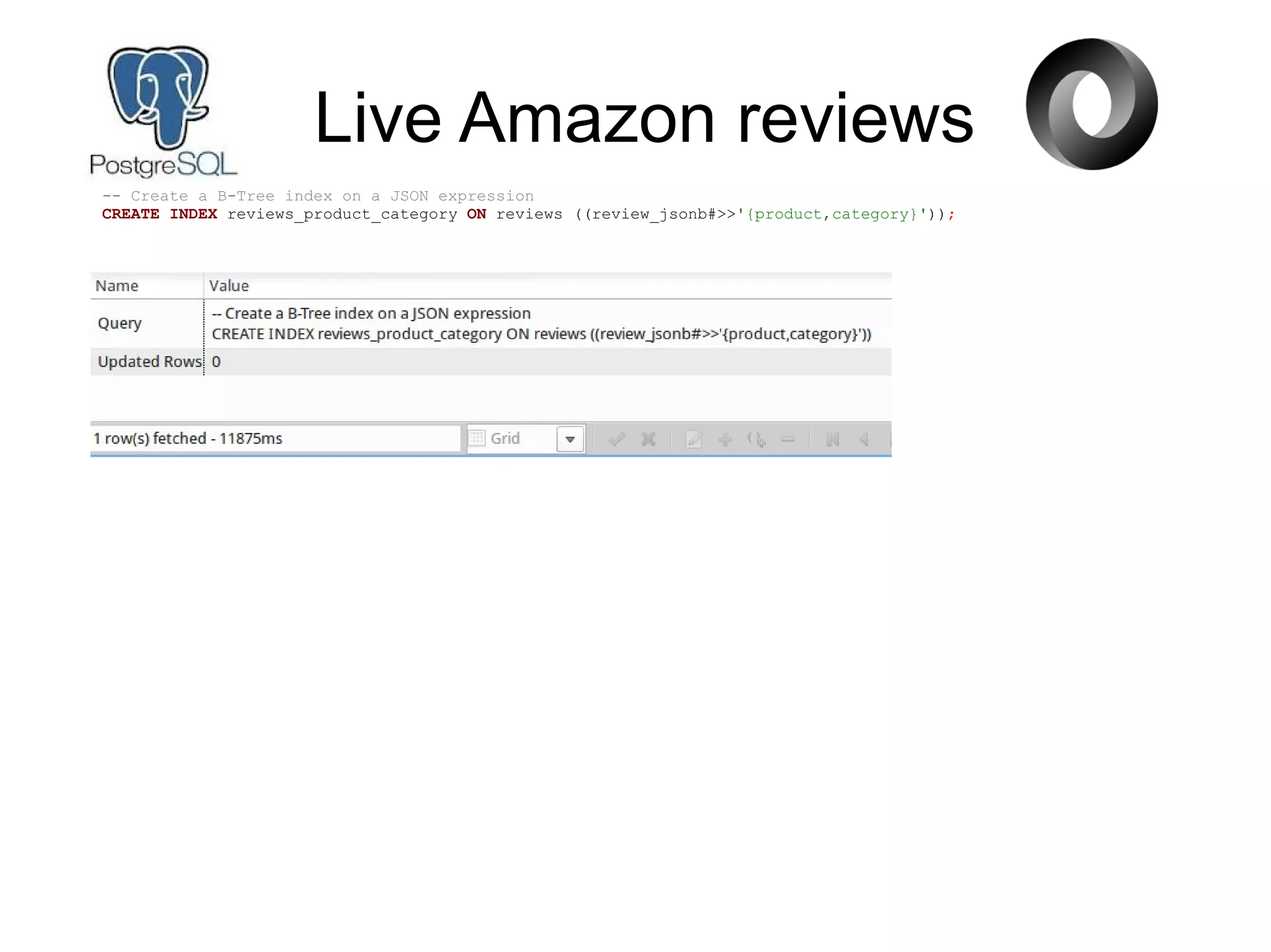 Live Amazon reviews
-- Create a B-Tree index on a JSON expression
CREATE INDEX reviews_product_category ON reviews ((review_jsonb#>>'{product,category}'));
 