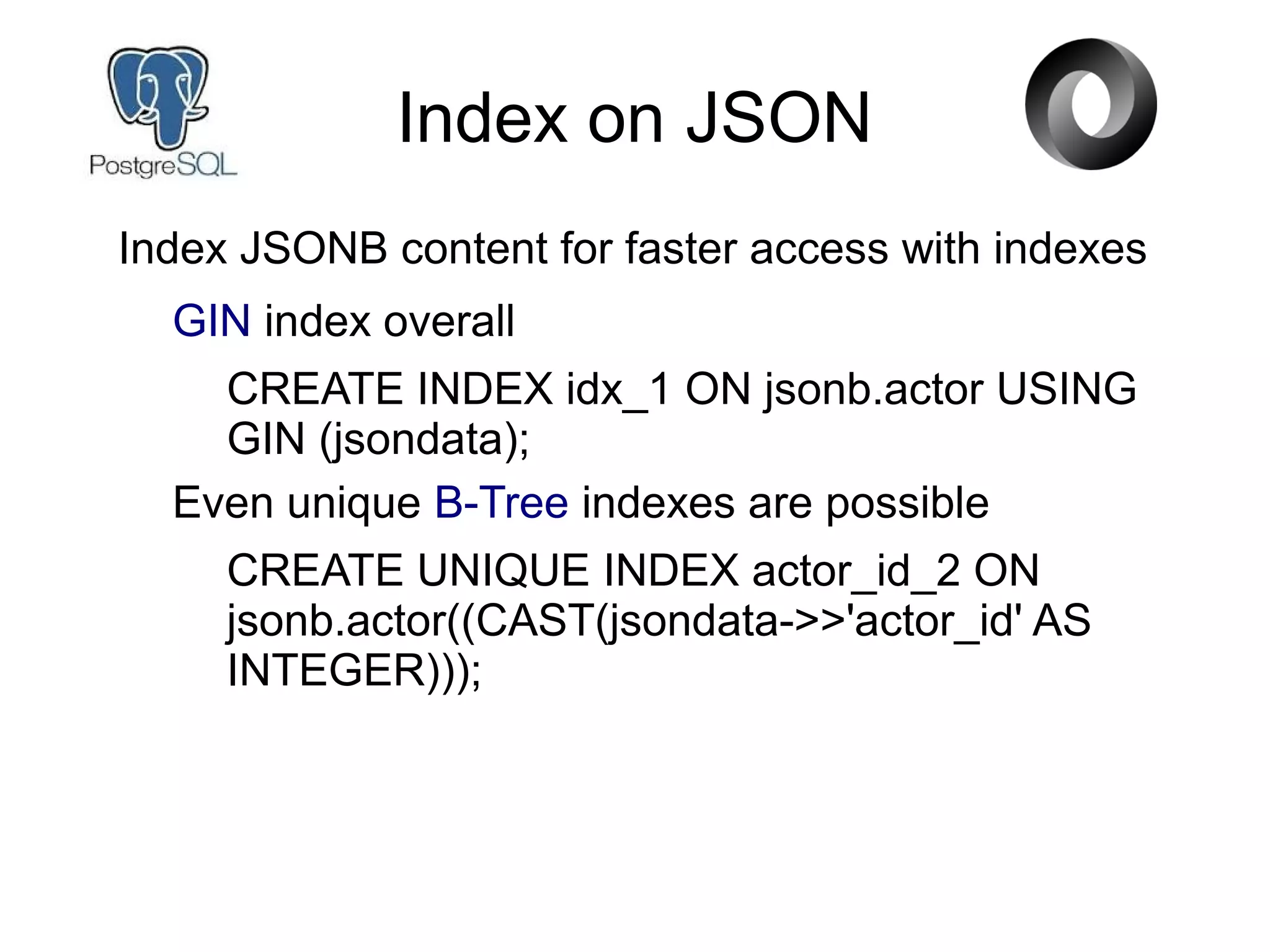 Index on JSON
Index JSONB content for faster access with indexes
GIN index overall
CREATE INDEX idx_1 ON jsonb.actor USING
GIN (jsondata);
Even unique B-Tree indexes are possible
CREATE UNIQUE INDEX actor_id_2 ON
jsonb.actor((CAST(jsondata->>'actor_id' AS
INTEGER)));
 