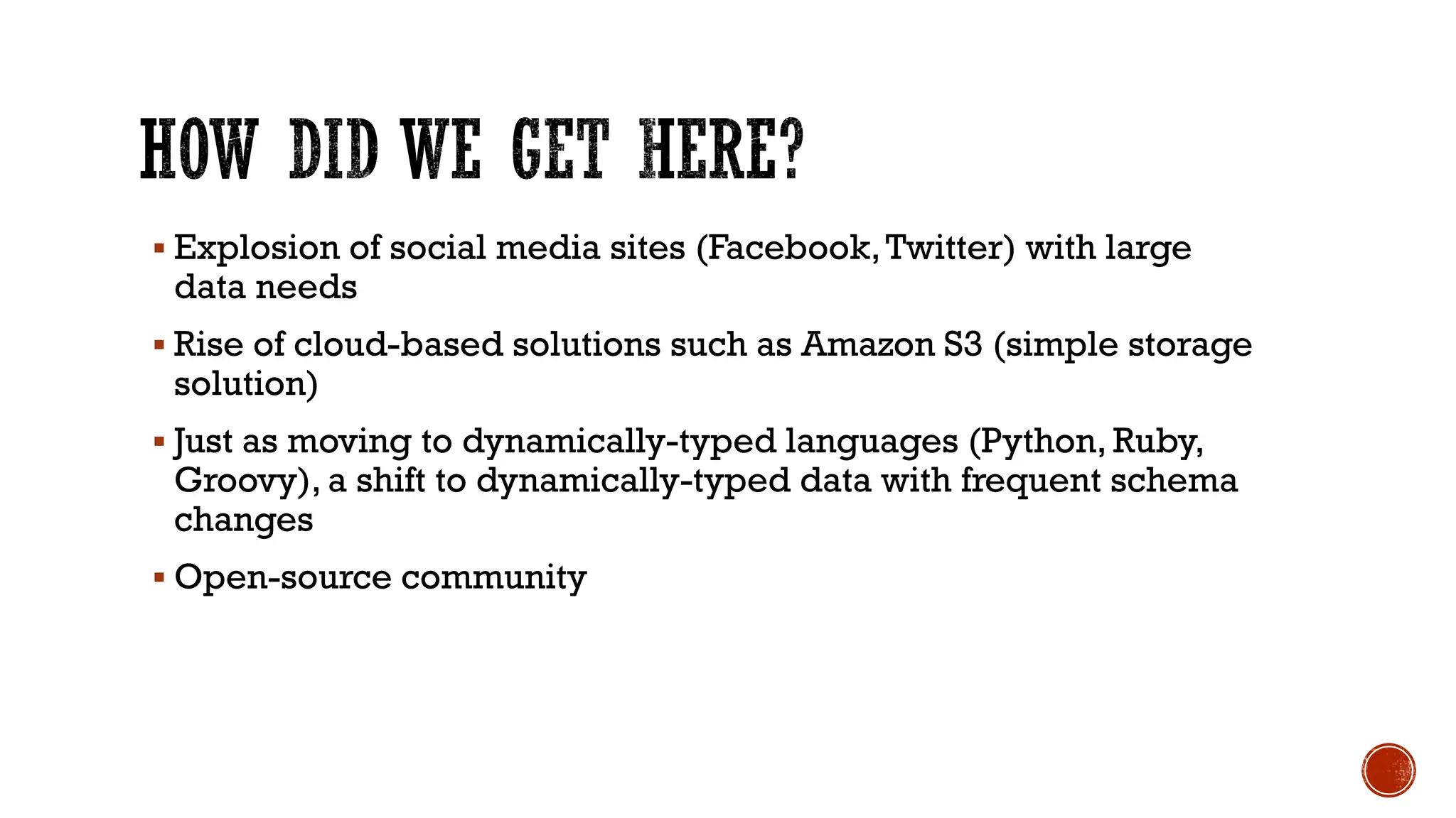 ▪ Explosion of social media sites (Facebook,Twitter) with large
data needs
▪ Rise of cloud-based solutions such as Amazon S3 (simple storage
solution)
▪ Just as moving to dynamically-typed languages (Python, Ruby,
Groovy), a shift to dynamically-typed data with frequent schema
changes
▪ Open-source community
 