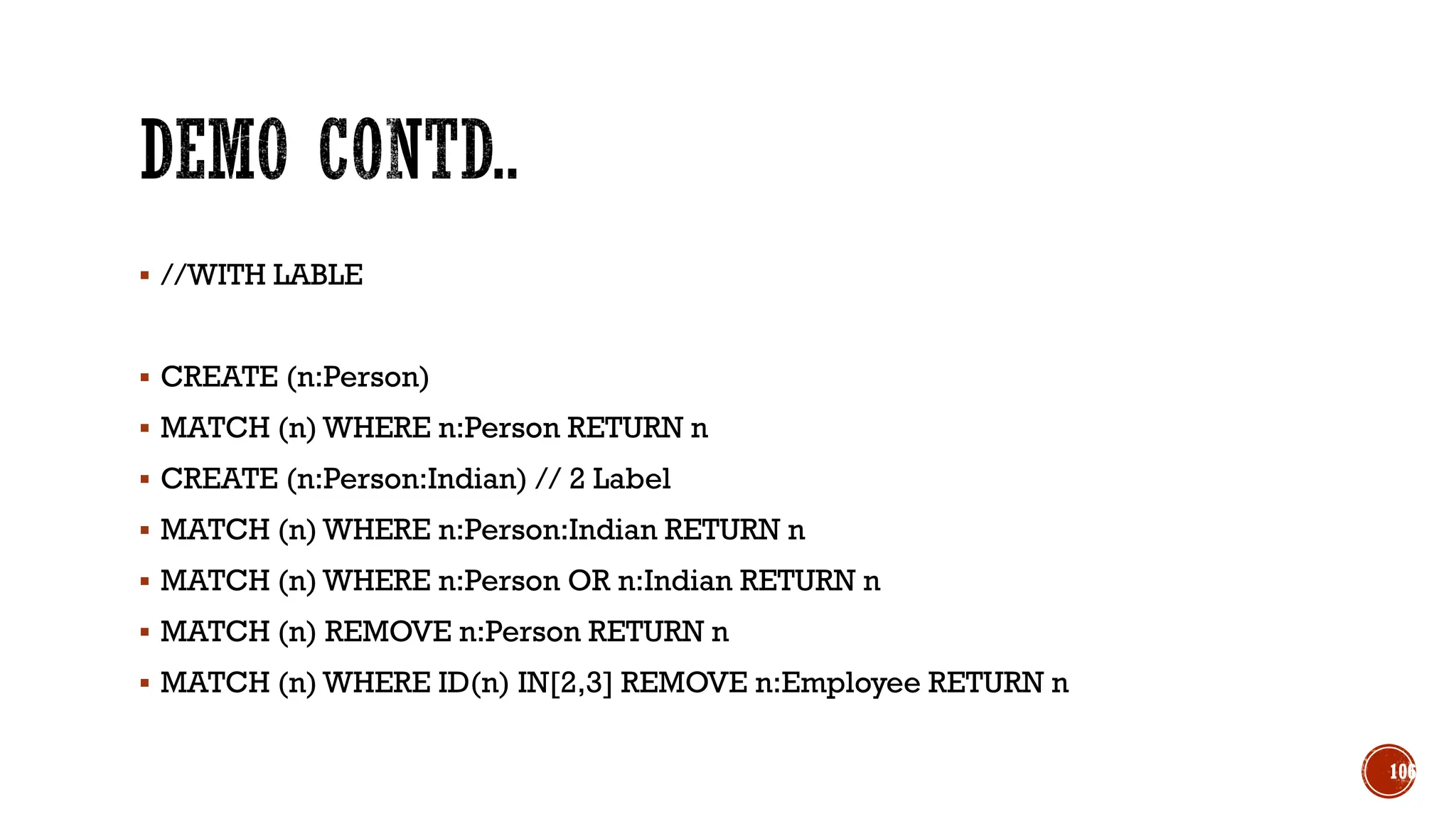 ▪ //WITH LABLE
▪ CREATE (n:Person)
▪ MATCH (n) WHERE n:Person RETURN n
▪ CREATE (n:Person:Indian) // 2 Label
▪ MATCH (n) WHERE n:Person:Indian RETURN n
▪ MATCH (n) WHERE n:Person OR n:Indian RETURN n
▪ MATCH (n) REMOVE n:Person RETURN n
▪ MATCH (n) WHERE ID(n) IN[2,3] REMOVE n:Employee RETURN n
106
 