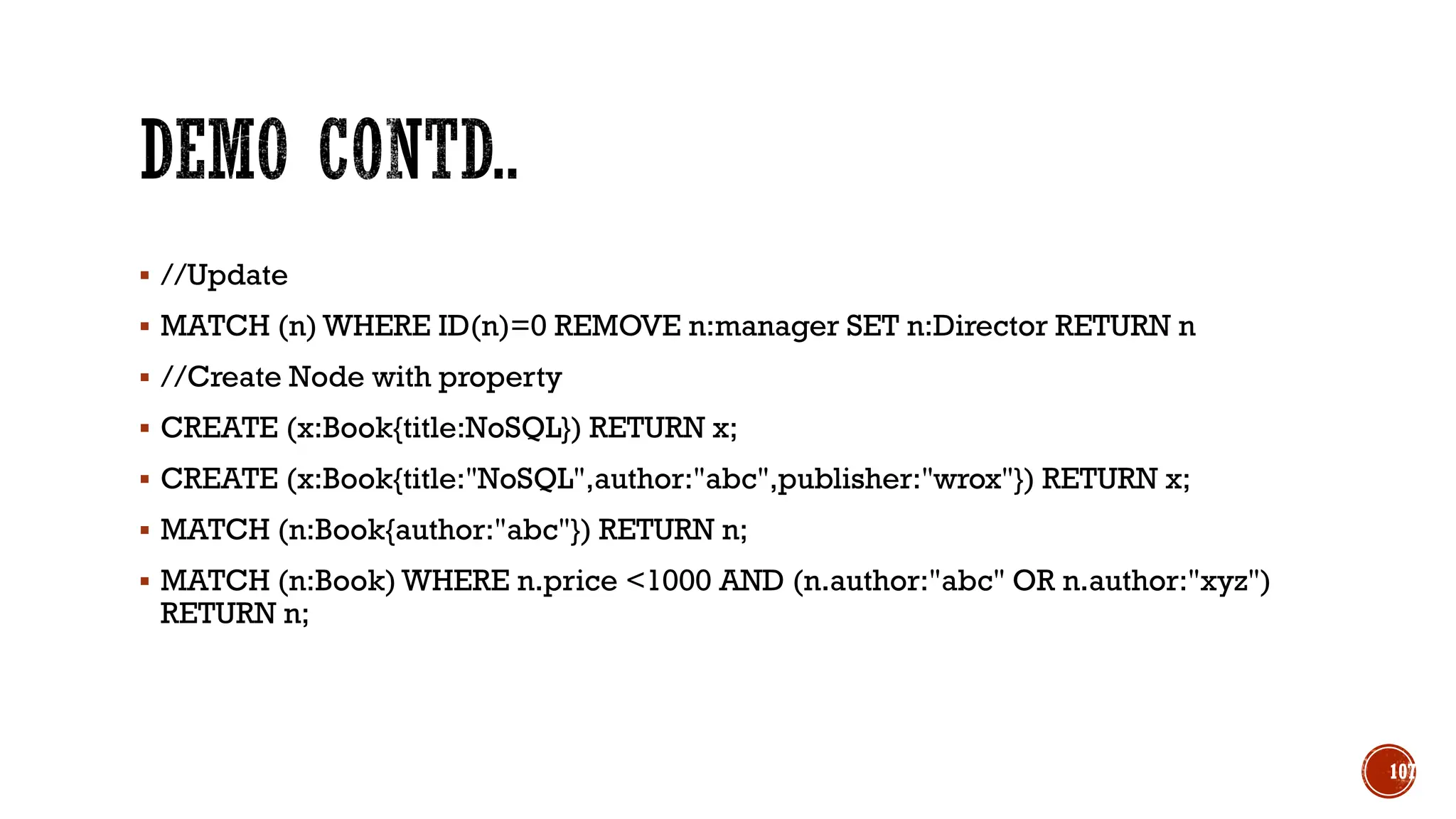 ▪ //Update
▪ MATCH (n) WHERE ID(n)=0 REMOVE n:manager SET n:Director RETURN n
▪ //Create Node with property
▪ CREATE (x:Book{title:NoSQL}) RETURN x;
▪ CREATE (x:Book{title:"NoSQL",author:"abc",publisher:"wrox"}) RETURN x;
▪ MATCH (n:Book{author:"abc"}) RETURN n;
▪ MATCH (n:Book) WHERE n.price <1000 AND (n.author:"abc" OR n.author:"xyz")
RETURN n;
107
 