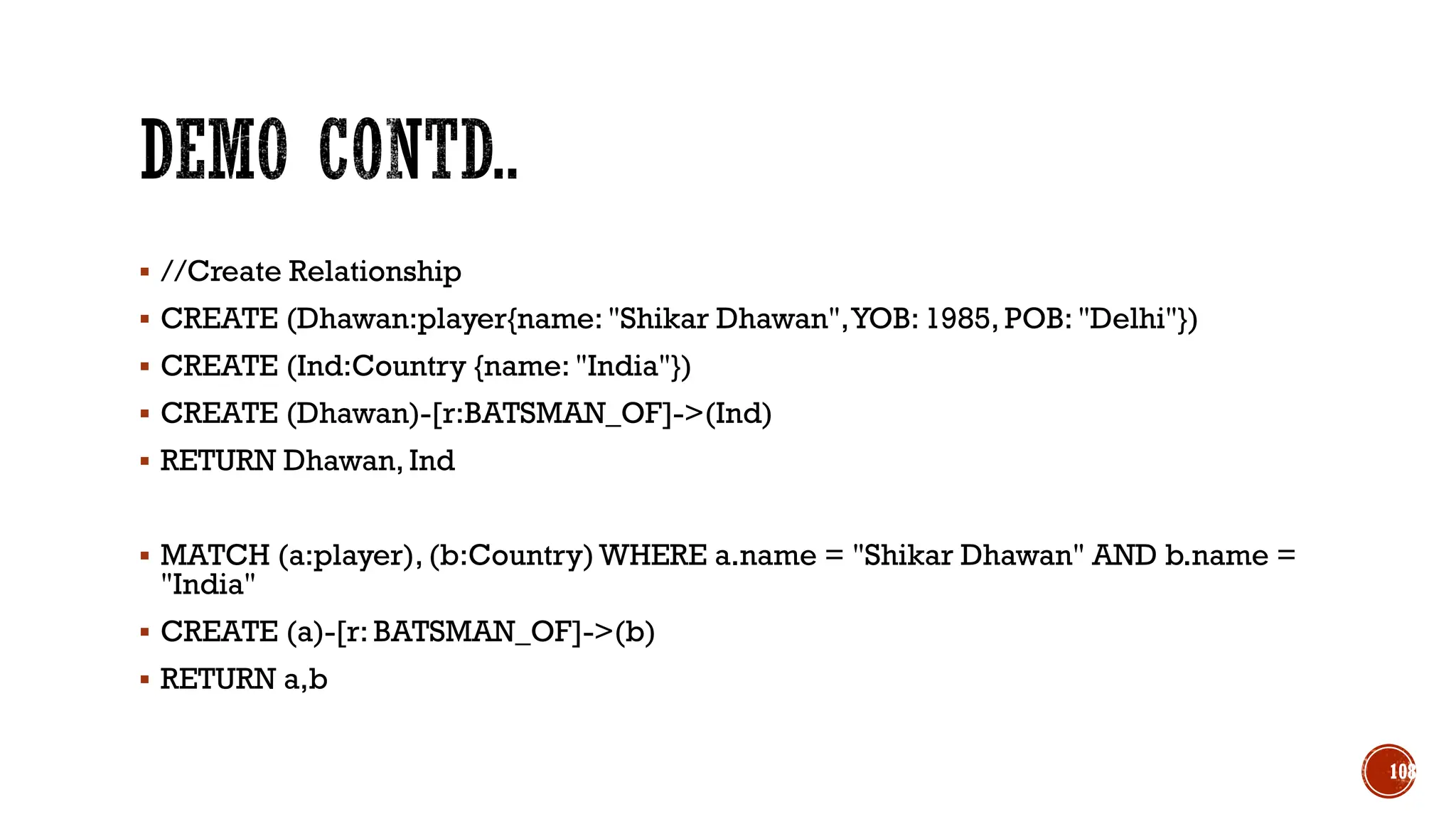 ▪ //Create Relationship
▪ CREATE (Dhawan:player{name: "Shikar Dhawan",YOB: 1985, POB: "Delhi"})
▪ CREATE (Ind:Country {name: "India"})
▪ CREATE (Dhawan)-[r:BATSMAN_OF]->(Ind)
▪ RETURN Dhawan, Ind
▪ MATCH (a:player), (b:Country) WHERE a.name = "Shikar Dhawan" AND b.name =
"India"
▪ CREATE (a)-[r: BATSMAN_OF]->(b)
▪ RETURN a,b
108
 