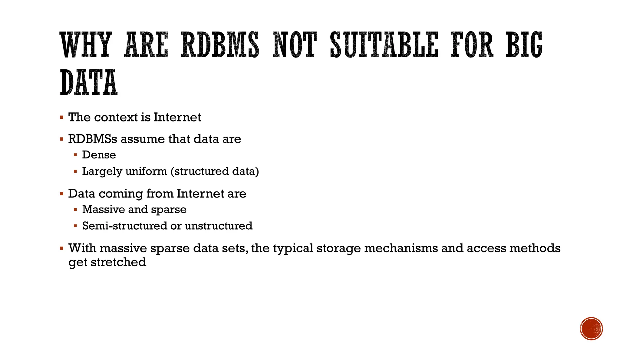 ▪ The context is Internet
▪ RDBMSs assume that data are
▪ Dense
▪ Largely uniform (structured data)
▪ Data coming from Internet are
▪ Massive and sparse
▪ Semi-structured or unstructured
▪ With massive sparse data sets, the typical storage mechanisms and access methods
get stretched
 