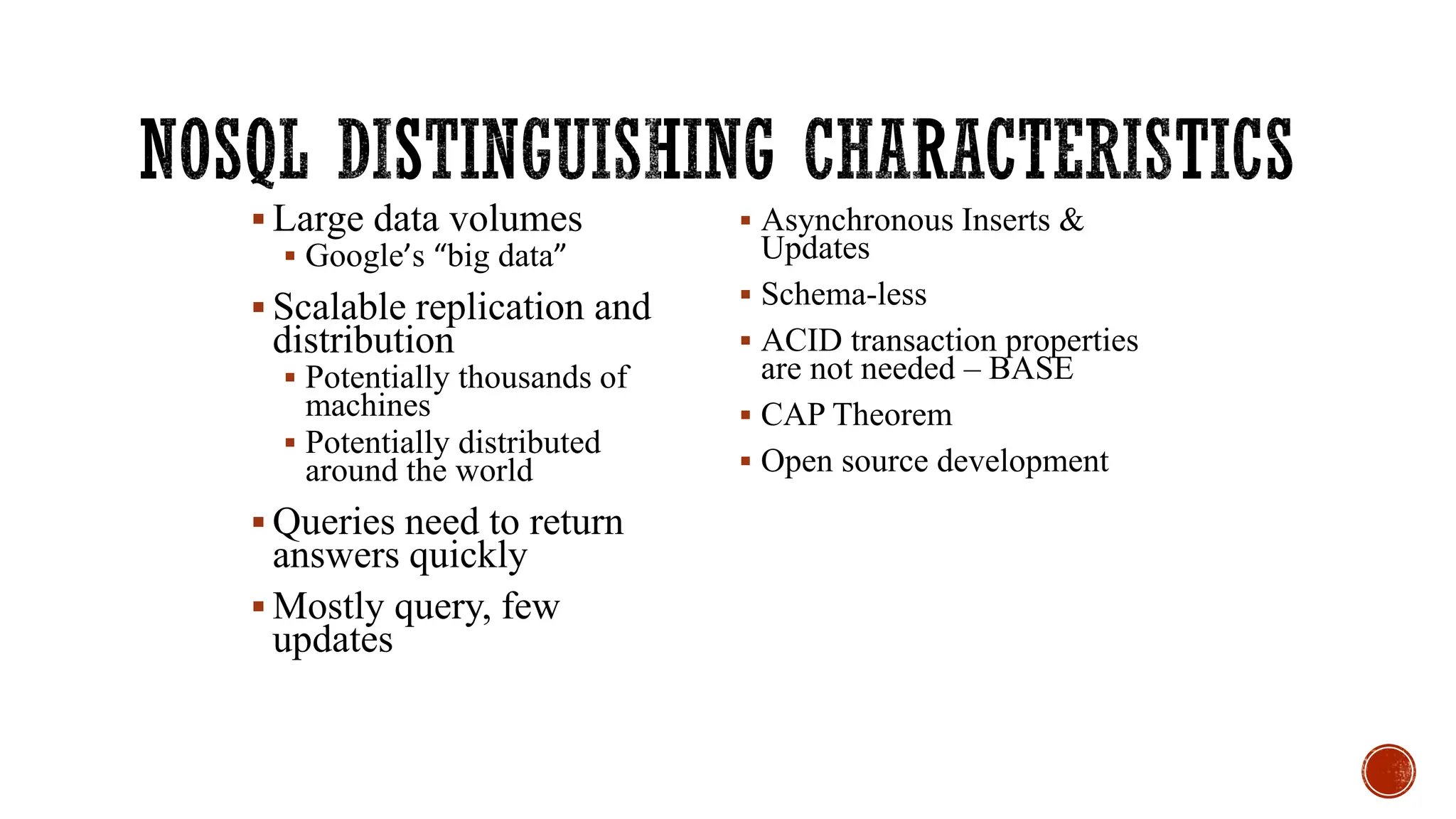 ▪ Large data volumes
▪ Google’s “big data”
▪ Scalable replication and
distribution
▪ Potentially thousands of
machines
▪ Potentially distributed
around the world
▪ Queries need to return
answers quickly
▪ Mostly query, few
updates
▪ Asynchronous Inserts &
Updates
▪ Schema-less
▪ ACID transaction properties
are not needed – BASE
▪ CAP Theorem
▪ Open source development
 