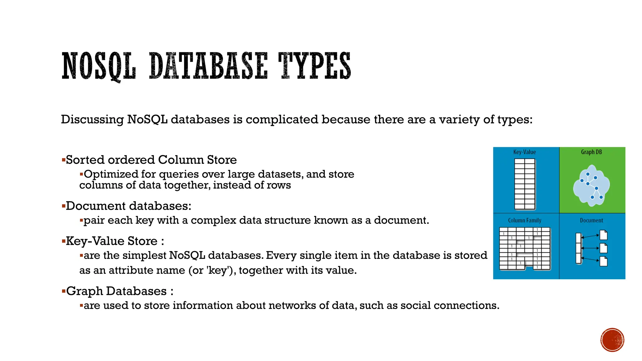Discussing NoSQL databases is complicated because there are a variety of types:
▪Sorted ordered Column Store
▪Optimized for queries over large datasets, and store
columns of data together, instead of rows
▪Document databases:
▪pair each key with a complex data structure known as a document.
▪Key-Value Store :
▪are the simplest NoSQL databases. Every single item in the database is stored
as an attribute name (or 'key'), together with its value.
▪Graph Databases :
▪are used to store information about networks of data, such as social connections.
 