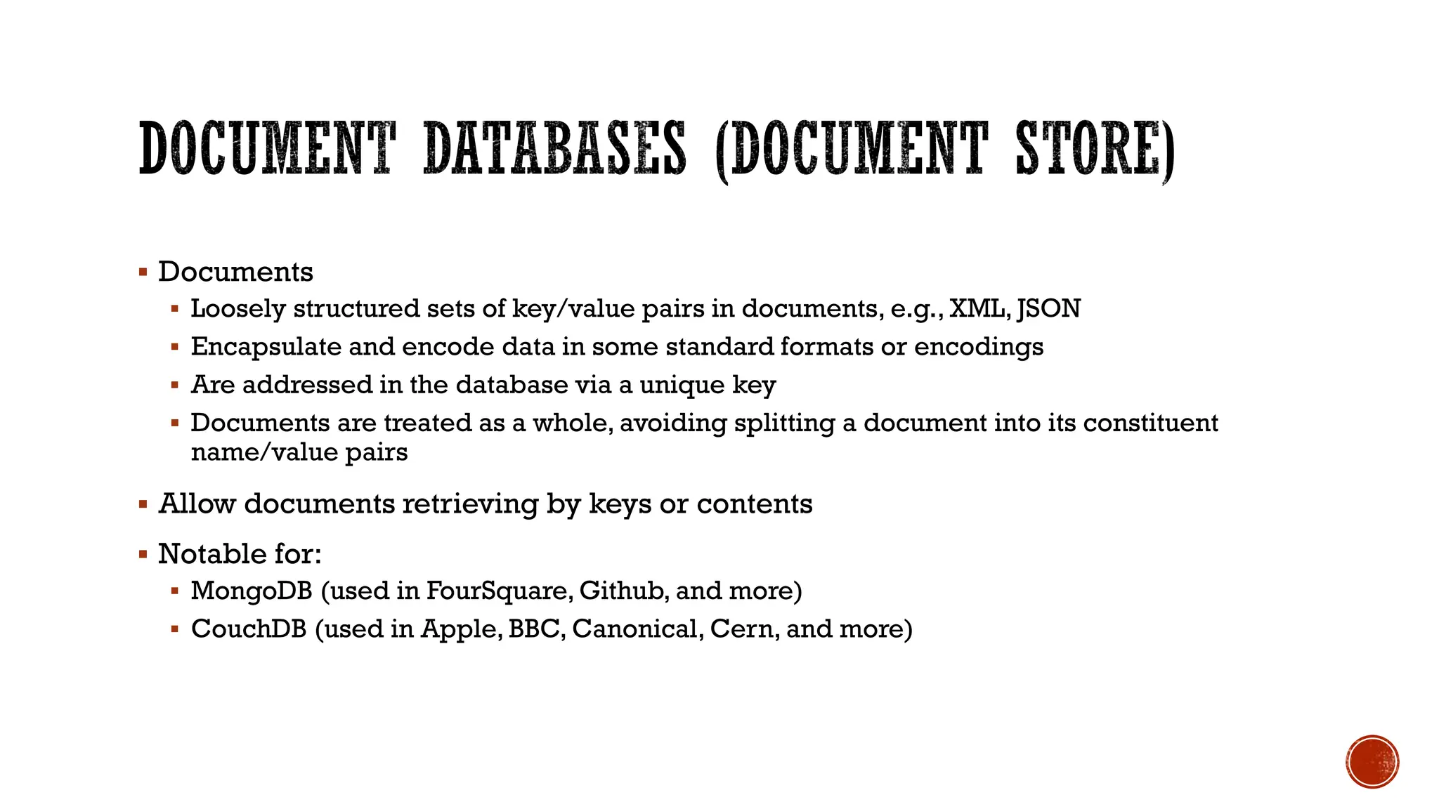 ▪ Documents
▪ Loosely structured sets of key/value pairs in documents, e.g., XML, JSON
▪ Encapsulate and encode data in some standard formats or encodings
▪ Are addressed in the database via a unique key
▪ Documents are treated as a whole, avoiding splitting a document into its constituent
name/value pairs
▪ Allow documents retrieving by keys or contents
▪ Notable for:
▪ MongoDB (used in FourSquare, Github, and more)
▪ CouchDB (used in Apple, BBC, Canonical, Cern, and more)
 
