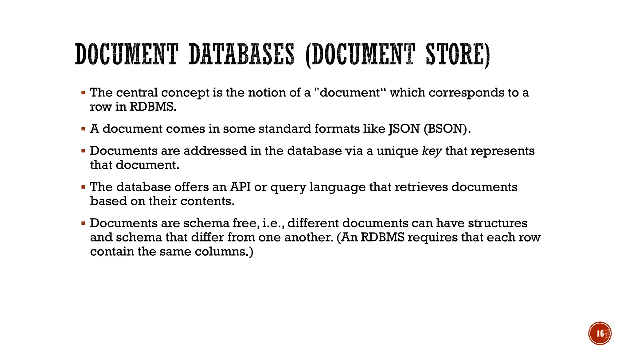 ▪ The central concept is the notion of a "document“ which corresponds to a
row in RDBMS.
▪ A document comes in some standard formats like JSON (BSON).
▪ Documents are addressed in the database via a unique key that represents
that document.
▪ The database offers an API or query language that retrieves documents
based on their contents.
▪ Documents are schema free, i.e., different documents can have structures
and schema that differ from one another. (An RDBMS requires that each row
contain the same columns.)
16
 
