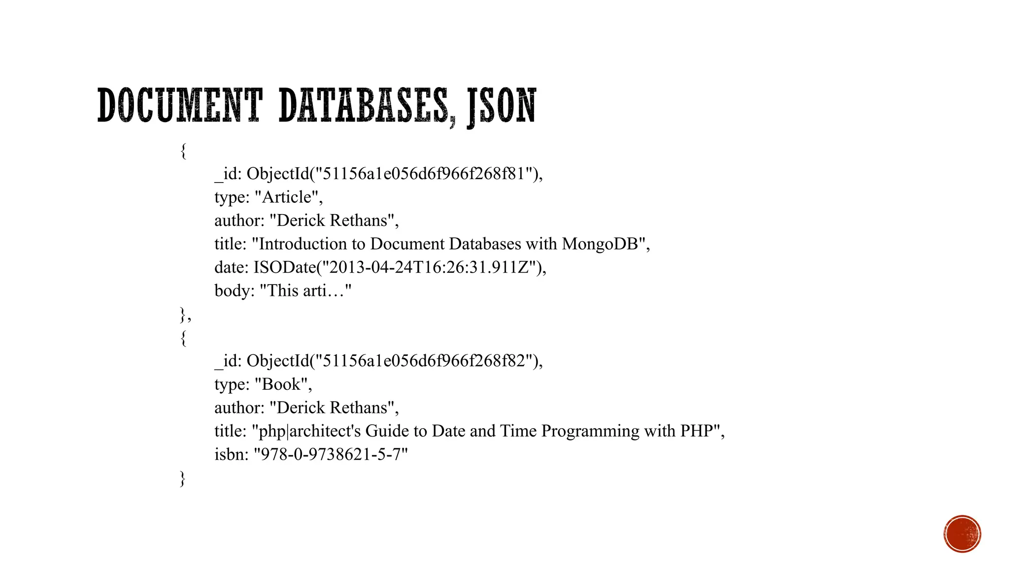 {
_id: ObjectId("51156a1e056d6f966f268f81"),
type: "Article",
author: "Derick Rethans",
title: "Introduction to Document Databases with MongoDB",
date: ISODate("2013-04-24T16:26:31.911Z"),
body: "This arti…"
},
{
_id: ObjectId("51156a1e056d6f966f268f82"),
type: "Book",
author: "Derick Rethans",
title: "php|architect's Guide to Date and Time Programming with PHP",
isbn: "978-0-9738621-5-7"
}
 