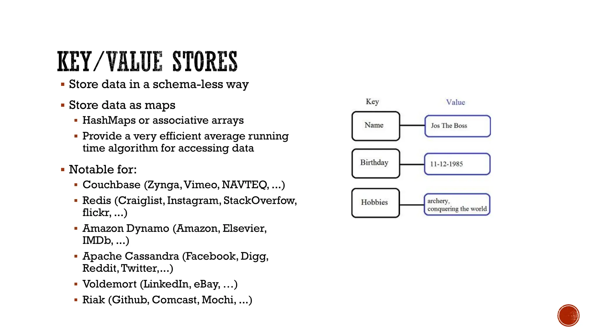 ▪ Store data in a schema-less way
▪ Store data as maps
▪ HashMaps or associative arrays
▪ Provide a very efficient average running
time algorithm for accessing data
▪ Notable for:
▪ Couchbase (Zynga,Vimeo, NAVTEQ, ...)
▪ Redis (Craiglist,Instagram, StackOverfow,
flickr, ...)
▪ Amazon Dynamo (Amazon, Elsevier,
IMDb, ...)
▪ Apache Cassandra (Facebook, Digg,
Reddit,Twitter,...)
▪ Voldemort (LinkedIn, eBay, …)
▪ Riak (Github, Comcast, Mochi, ...)
 