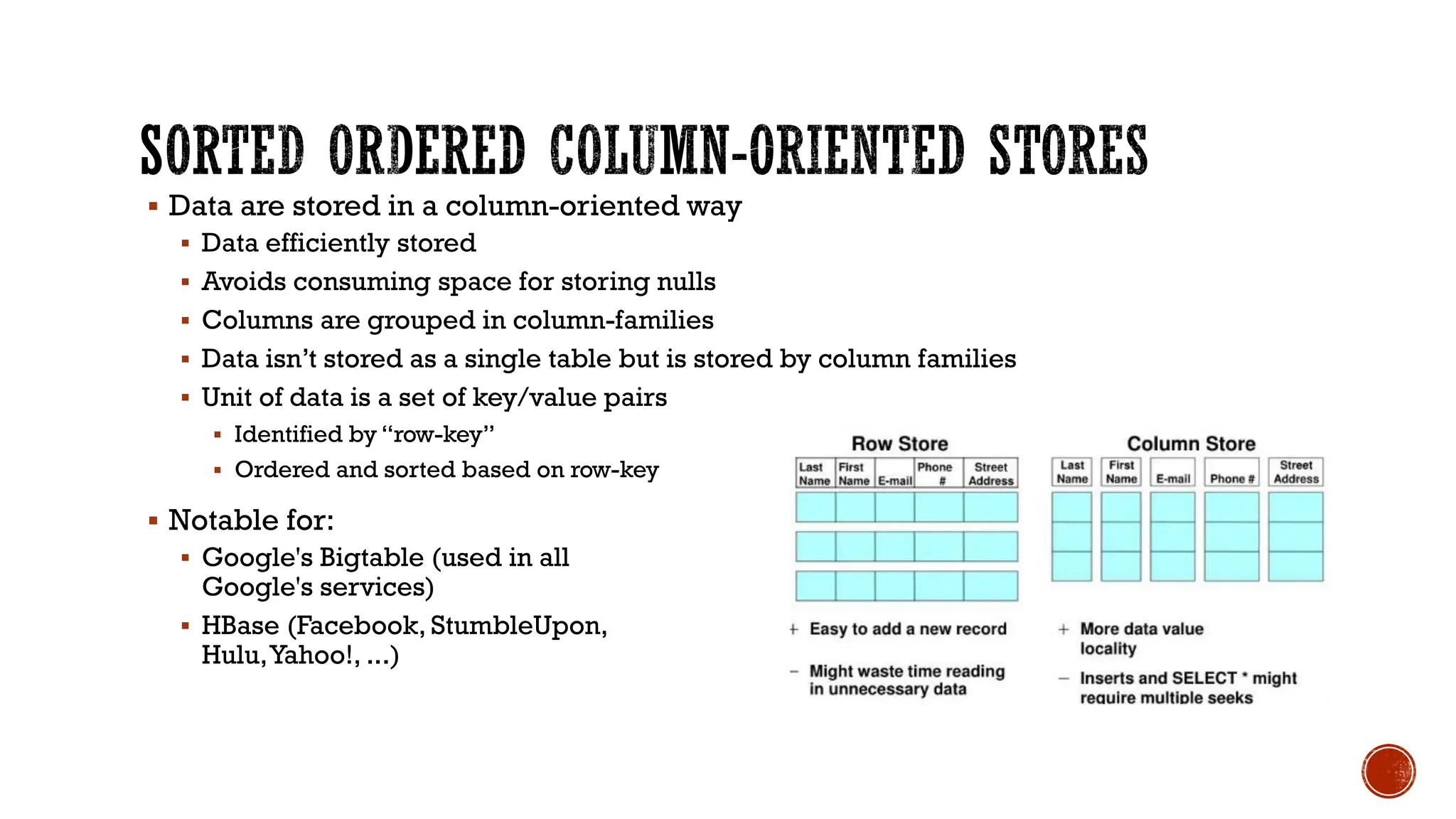 ▪ Data are stored in a column-oriented way
▪ Data efficiently stored
▪ Avoids consuming space for storing nulls
▪ Columns are grouped in column-families
▪ Data isn’t stored as a single table but is stored by column families
▪ Unit of data is a set of key/value pairs
▪ Identified by “row-key”
▪ Ordered and sorted based on row-key
▪ Notable for:
▪ Google's Bigtable (used in all
Google's services)
▪ HBase (Facebook, StumbleUpon,
Hulu,Yahoo!, ...)
 
