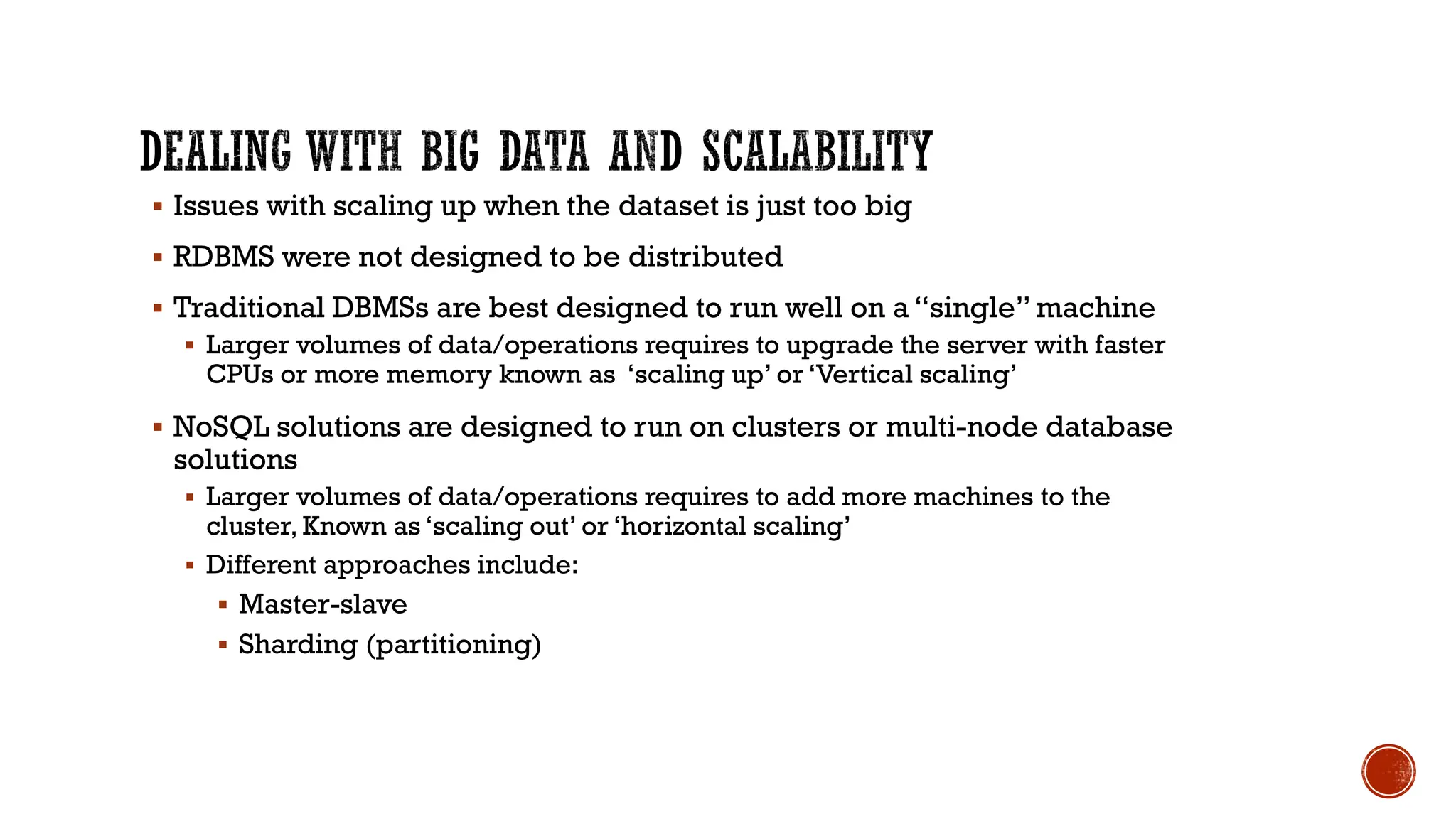 ▪ Issues with scaling up when the dataset is just too big
▪ RDBMS were not designed to be distributed
▪ Traditional DBMSs are best designed to run well on a “single” machine
▪ Larger volumes of data/operations requires to upgrade the server with faster
CPUs or more memory known as ‘scaling up’ or ‘Vertical scaling’
▪ NoSQL solutions are designed to run on clusters or multi-node database
solutions
▪ Larger volumes of data/operations requires to add more machines to the
cluster, Known as ‘scaling out’ or ‘horizontal scaling’
▪ Different approaches include:
▪ Master-slave
▪ Sharding (partitioning)
 