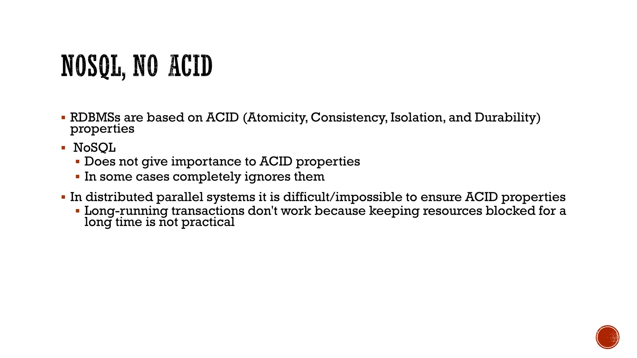 ▪ RDBMSs are based on ACID (Atomicity, Consistency, Isolation, and Durability)
properties
▪ NoSQL
▪ Does not give importance to ACID properties
▪ In some cases completely ignores them
▪ In distributed parallel systems it is difficult/impossible to ensure ACID properties
▪ Long-running transactions don't work because keeping resources blocked for a
long time is not practical
 