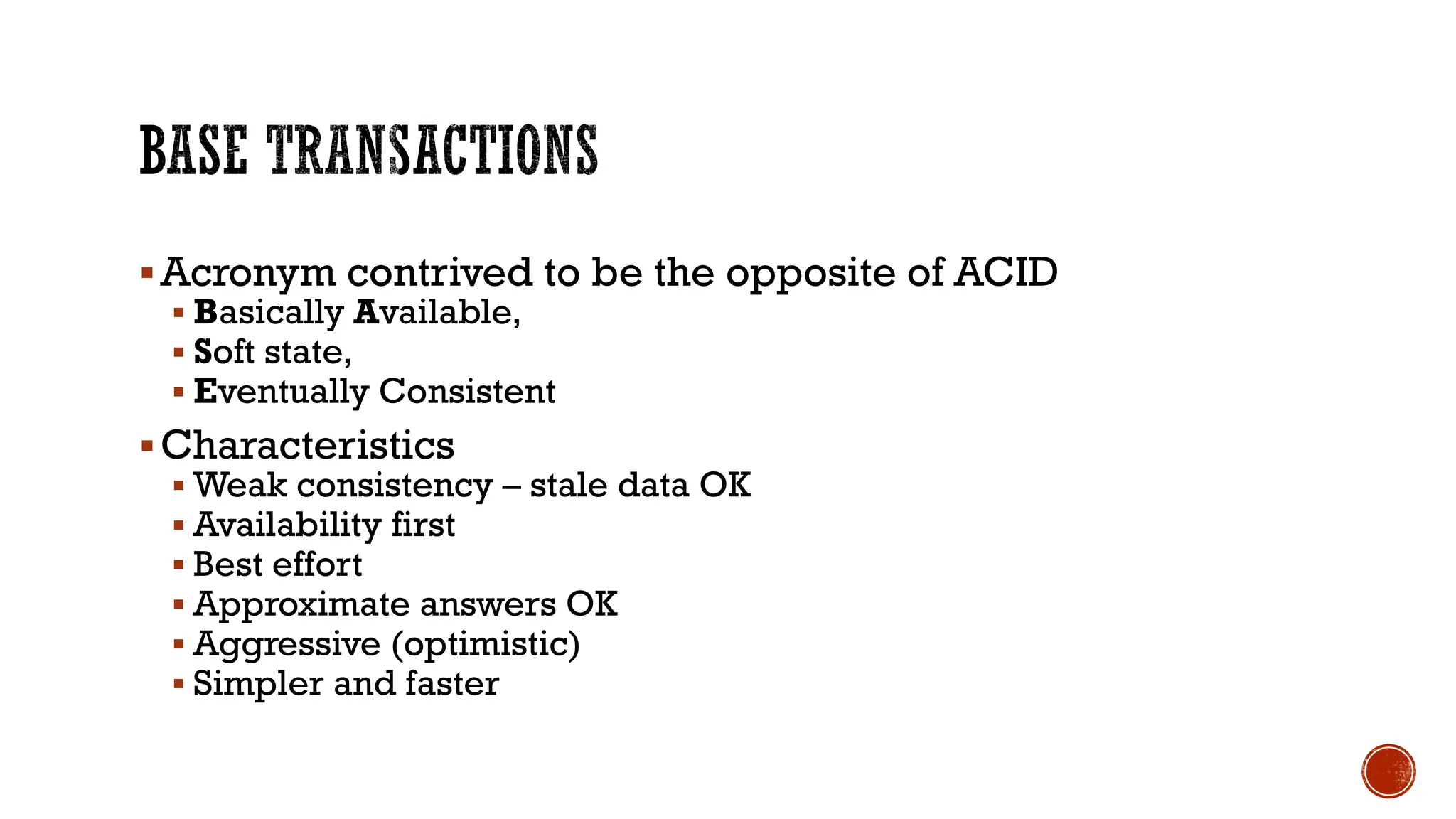 ▪Acronym contrived to be the opposite of ACID
▪ Basically Available,
▪ Soft state,
▪ Eventually Consistent
▪Characteristics
▪ Weak consistency – stale data OK
▪ Availability first
▪ Best effort
▪ Approximate answers OK
▪ Aggressive (optimistic)
▪ Simpler and faster
 