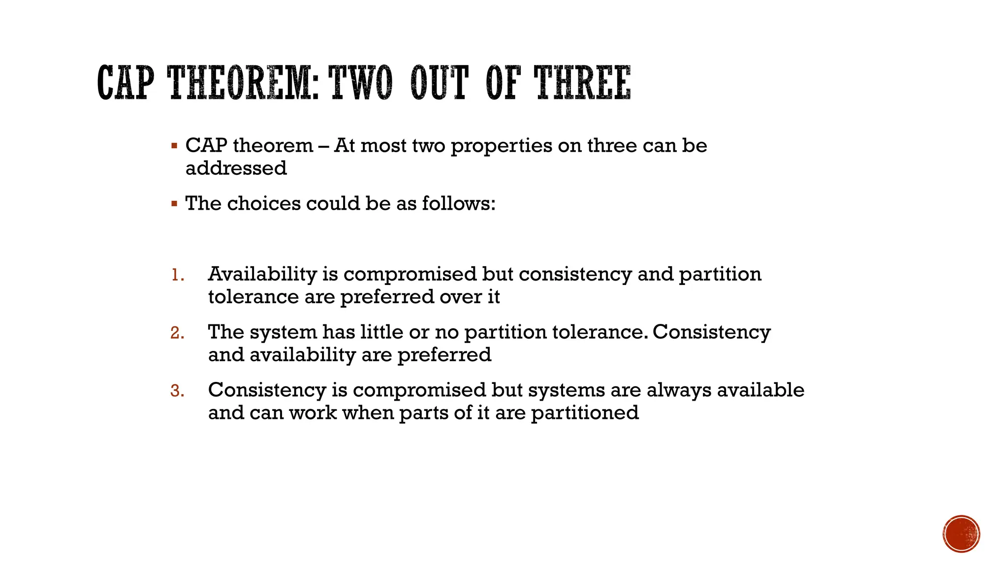 ▪ CAP theorem – At most two properties on three can be
addressed
▪ The choices could be as follows:
1. Availability is compromised but consistency and partition
tolerance are preferred over it
2. The system has little or no partition tolerance. Consistency
and availability are preferred
3. Consistency is compromised but systems are always available
and can work when parts of it are partitioned
 