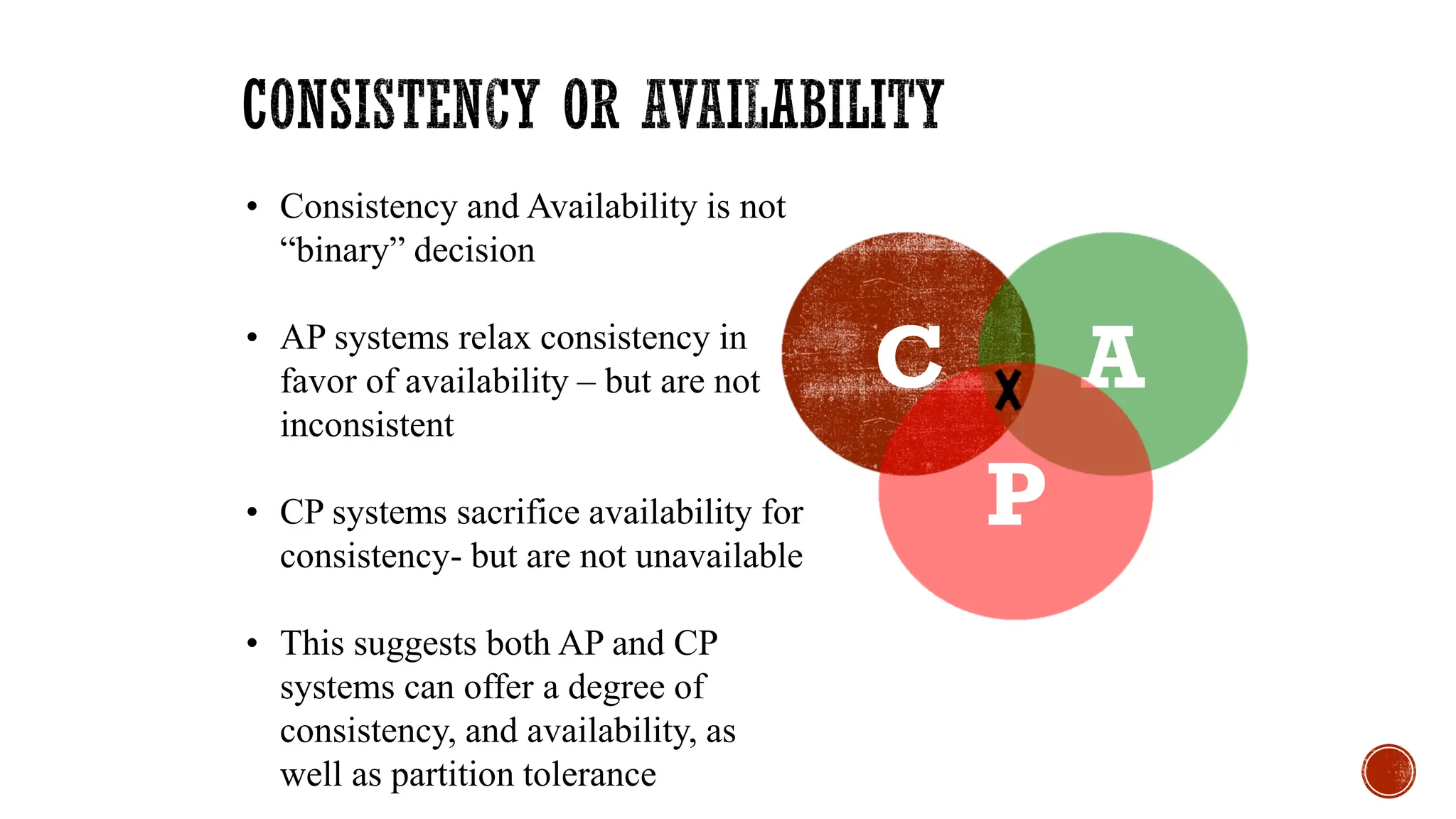 C A
P
• Consistency and Availability is not
“binary” decision
• AP systems relax consistency in
favor of availability – but are not
inconsistent
• CP systems sacrifice availability for
consistency- but are not unavailable
• This suggests both AP and CP
systems can offer a degree of
consistency, and availability, as
well as partition tolerance
 