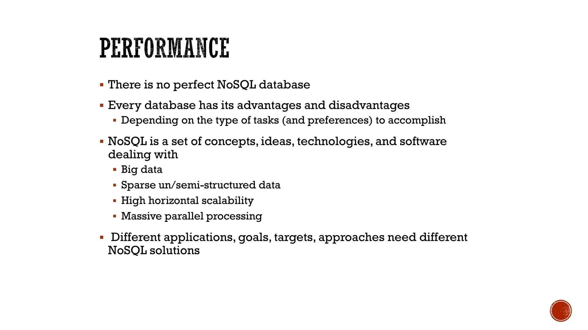 ▪ There is no perfect NoSQL database
▪ Every database has its advantages and disadvantages
▪ Depending on the type of tasks (and preferences) to accomplish
▪ NoSQL is a set of concepts, ideas, technologies, and software
dealing with
▪ Big data
▪ Sparse un/semi-structured data
▪ High horizontal scalability
▪ Massive parallel processing
▪ Different applications, goals, targets, approaches need different
NoSQL solutions
 