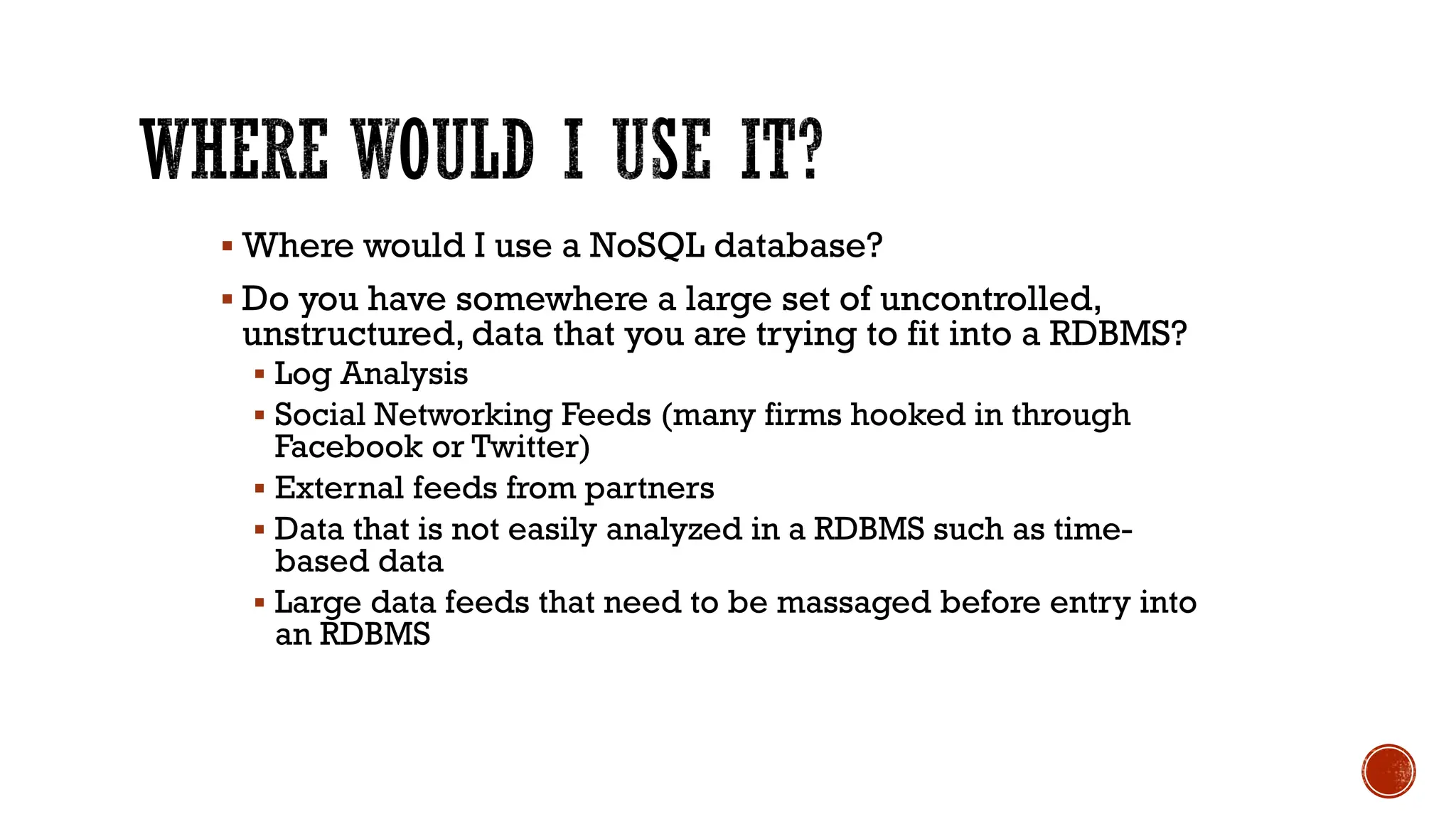 ▪ Where would I use a NoSQL database?
▪ Do you have somewhere a large set of uncontrolled,
unstructured, data that you are trying to fit into a RDBMS?
▪ Log Analysis
▪ Social Networking Feeds (many firms hooked in through
Facebook or Twitter)
▪ External feeds from partners
▪ Data that is not easily analyzed in a RDBMS such as time-
based data
▪ Large data feeds that need to be massaged before entry into
an RDBMS
 
