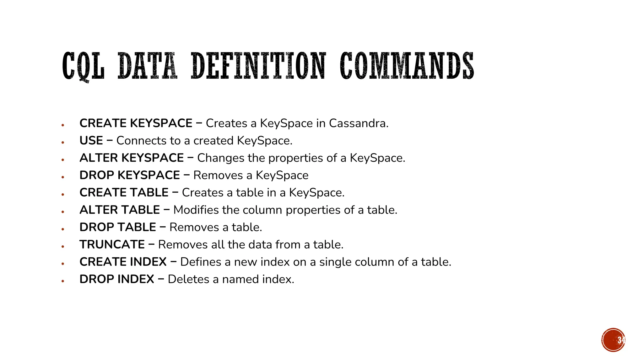 • CREATE KEYSPACE − Creates a KeySpace in Cassandra.
• USE − Connects to a created KeySpace.
• ALTER KEYSPACE − Changes the properties of a KeySpace.
• DROP KEYSPACE − Removes a KeySpace
• CREATE TABLE − Creates a table in a KeySpace.
• ALTER TABLE − Modifies the column properties of a table.
• DROP TABLE − Removes a table.
• TRUNCATE − Removes all the data from a table.
• CREATE INDEX − Defines a new index on a single column of a table.
• DROP INDEX − Deletes a named index.
34
 