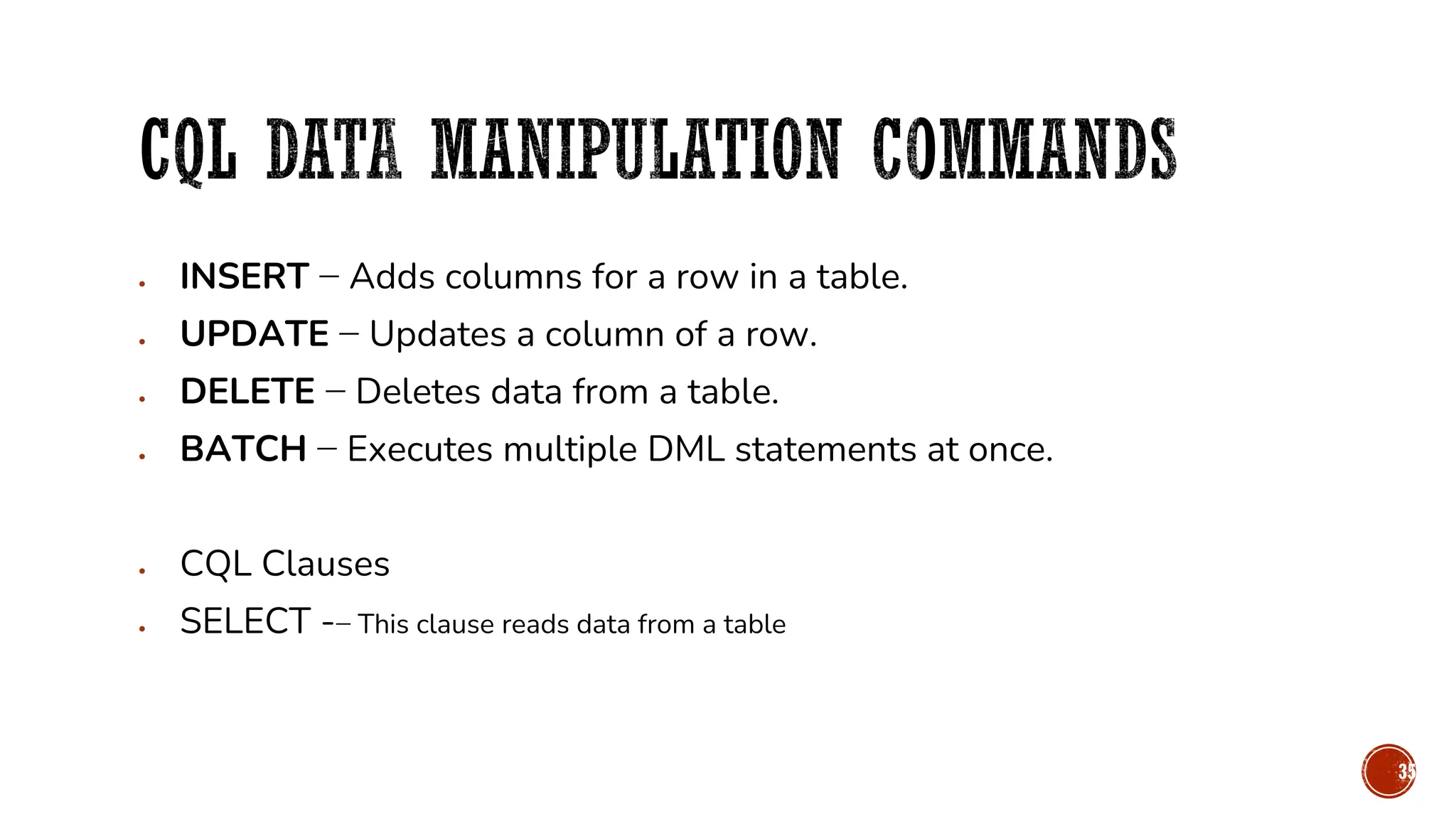 • INSERT − Adds columns for a row in a table.
• UPDATE − Updates a column of a row.
• DELETE − Deletes data from a table.
• BATCH − Executes multiple DML statements at once.
• CQL Clauses
• SELECT -− This clause reads data from a table
35
 