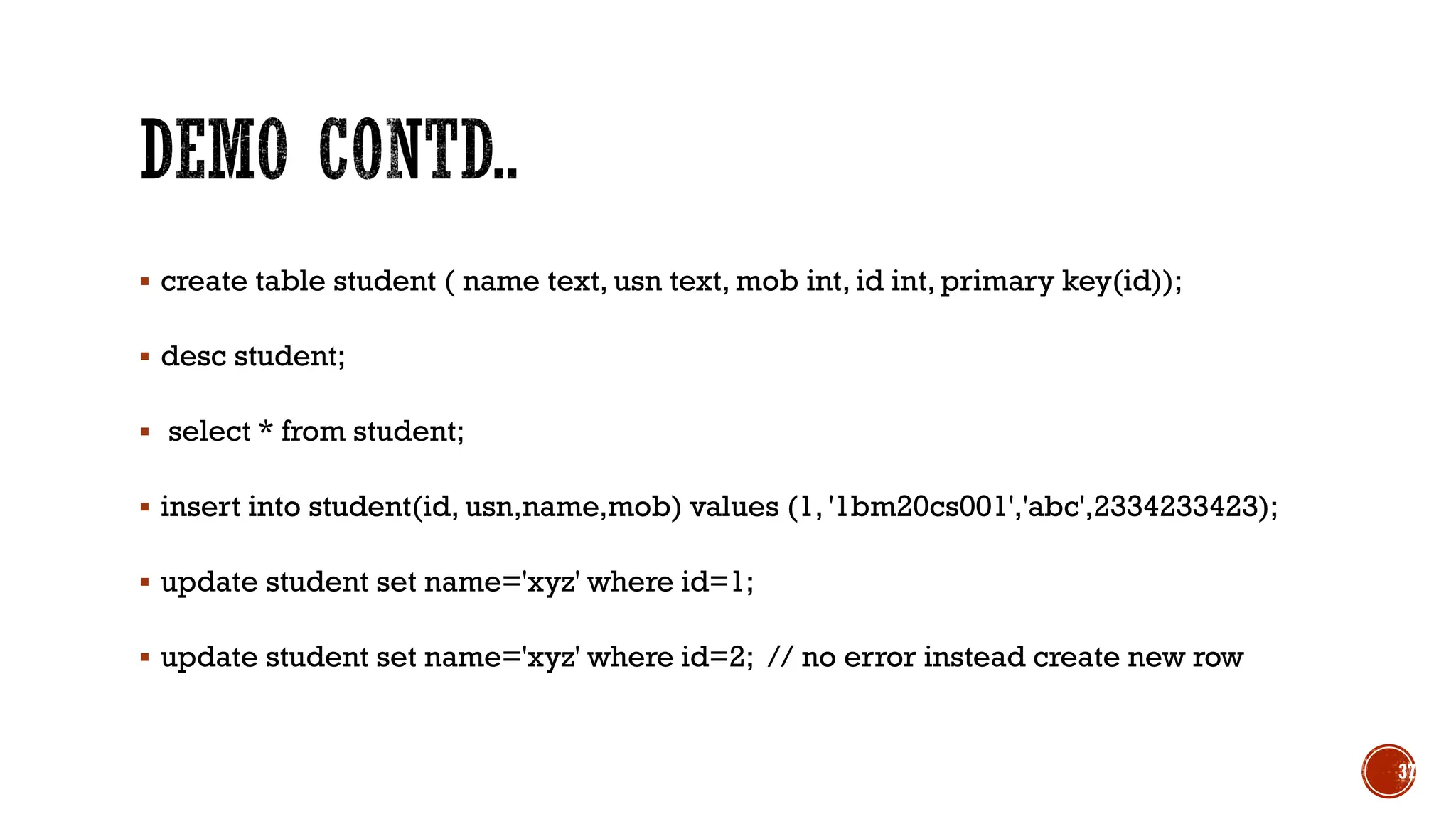 ▪ create table student ( name text, usn text, mob int, id int, primary key(id));
▪ desc student;
▪ select * from student;
▪ insert into student(id, usn,name,mob) values (1, '1bm20cs001','abc',2334233423);
▪ update student set name='xyz' where id=1;
▪ update student set name='xyz' where id=2; // no error instead create new row
37
 