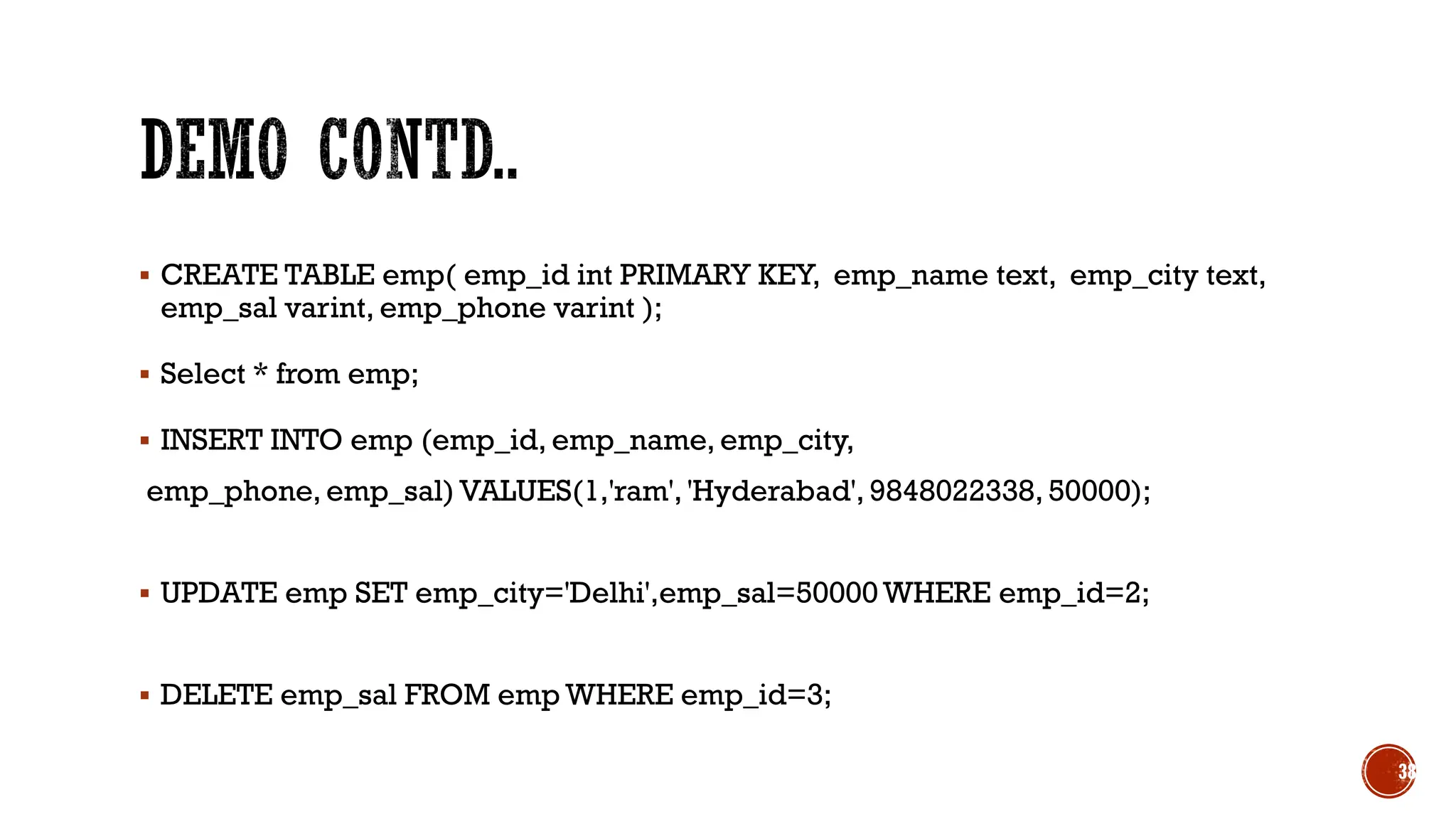 ▪ CREATE TABLE emp( emp_id int PRIMARY KEY, emp_name text, emp_city text,
emp_sal varint, emp_phone varint );
▪ Select * from emp;
▪ INSERT INTO emp (emp_id, emp_name, emp_city,
emp_phone, emp_sal) VALUES(1,'ram', 'Hyderabad', 9848022338, 50000);
▪ UPDATE emp SET emp_city='Delhi',emp_sal=50000 WHERE emp_id=2;
▪ DELETE emp_sal FROM emp WHERE emp_id=3;
38
 