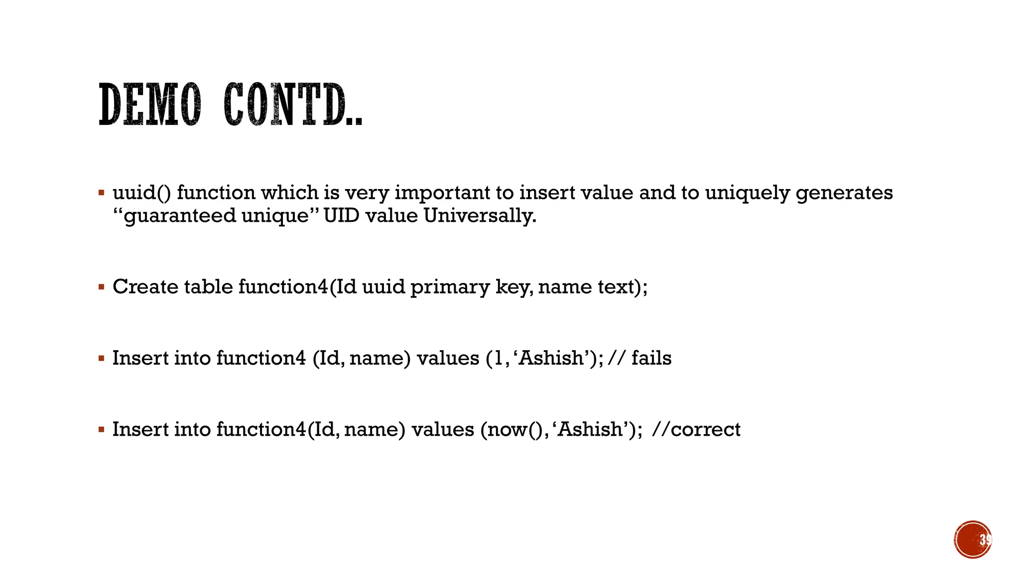 ▪ uuid() function which is very important to insert value and to uniquely generates
“guaranteed unique” UID value Universally.
▪ Create table function4(Id uuid primary key, name text);
▪ Insert into function4 (Id, name) values (1,‘Ashish’); // fails
▪ Insert into function4(Id, name) values (now(),‘Ashish’); //correct
39
 