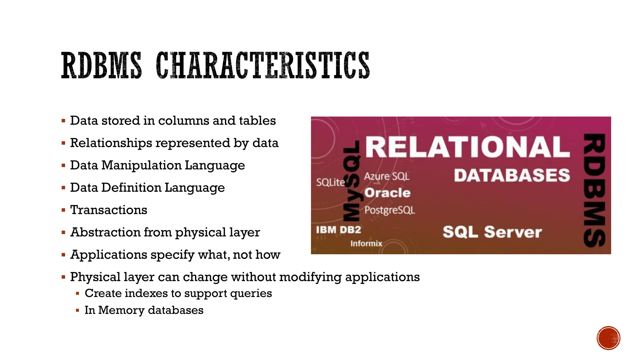 ▪ Data stored in columns and tables
▪ Relationships represented by data
▪ Data Manipulation Language
▪ Data Definition Language
▪ Transactions
▪ Abstraction from physical layer
▪ Applications specify what, not how
▪ Physical layer can change without modifying applications
▪ Create indexes to support queries
▪ In Memory databases
 