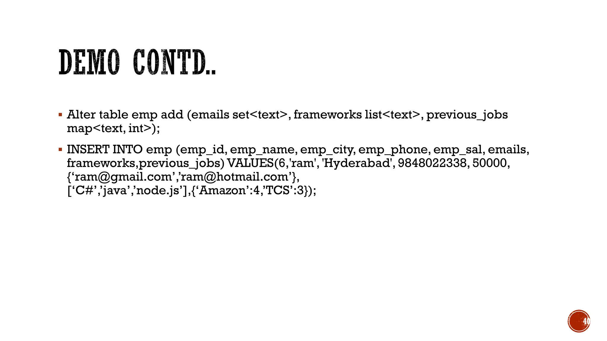 ▪ Alter table emp add (emails set<text>, frameworks list<text>, previous_jobs
map<text, int>);
▪ INSERT INTO emp (emp_id, emp_name, emp_city, emp_phone, emp_sal, emails,
frameworks,previous_jobs) VALUES(6,'ram', 'Hyderabad', 9848022338, 50000,
{‘ram@gmail.com’,’ram@hotmail.com’},
[‘C#’,’java’,’node.js’],{‘Amazon’:4,’TCS’:3});
40
 