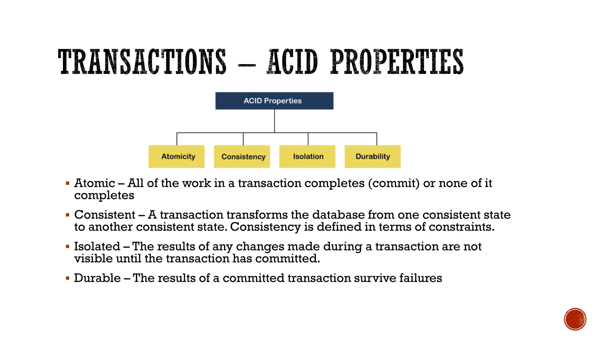 ▪ Atomic – All of the work in a transaction completes (commit) or none of it
completes
▪ Consistent – A transaction transforms the database from one consistent state
to another consistent state. Consistency is defined in terms of constraints.
▪ Isolated – The results of any changes made during a transaction are not
visible until the transaction has committed.
▪ Durable – The results of a committed transaction survive failures
 