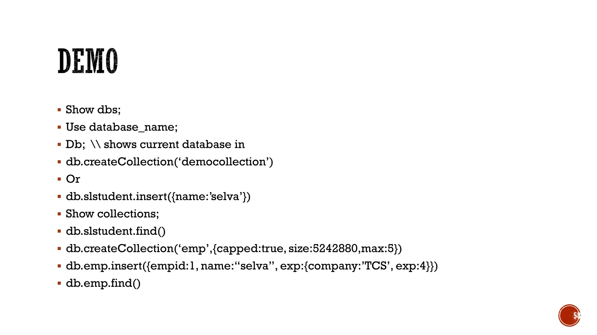 ▪ Show dbs;
▪ Use database_name;
▪ Db;  shows current database in
▪ db.createCollection(‘democollection’)
▪ Or
▪ db.slstudent.insert({name:’selva’})
▪ Show collections;
▪ db.slstudent.find()
▪ db.createCollection(‘emp’,{capped:true, size:5242880,max:5})
▪ db.emp.insert({empid:1, name:“selva”, exp:{company:’TCS’, exp:4}})
▪ db.emp.find()
58
 
