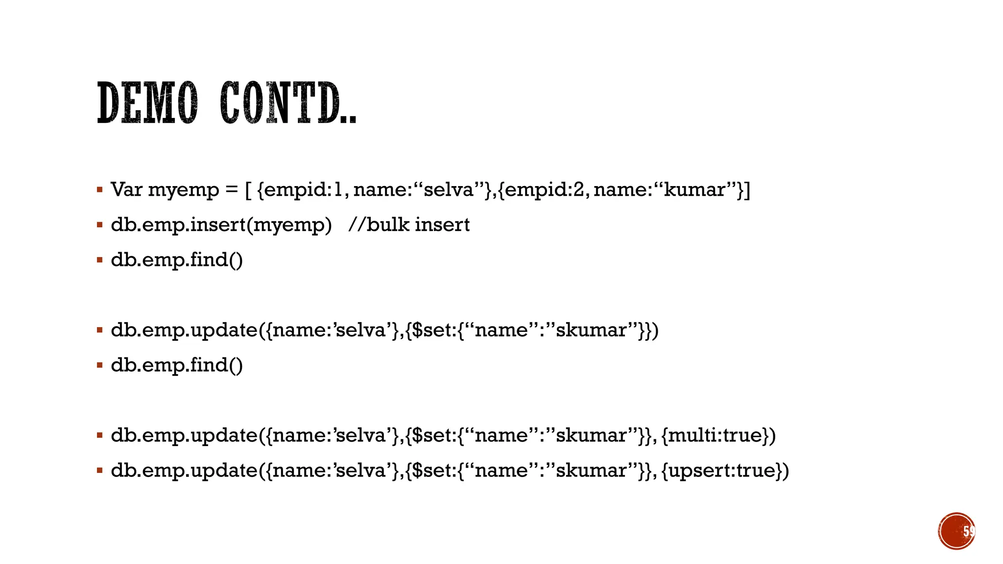▪ Var myemp = [ {empid:1, name:“selva”},{empid:2,name:“kumar”}]
▪ db.emp.insert(myemp) //bulk insert
▪ db.emp.find()
▪ db.emp.update({name:’selva’},{$set:{“name”:”skumar”}})
▪ db.emp.find()
▪ db.emp.update({name:’selva’},{$set:{“name”:”skumar”}}, {multi:true})
▪ db.emp.update({name:’selva’},{$set:{“name”:”skumar”}}, {upsert:true})
59
 