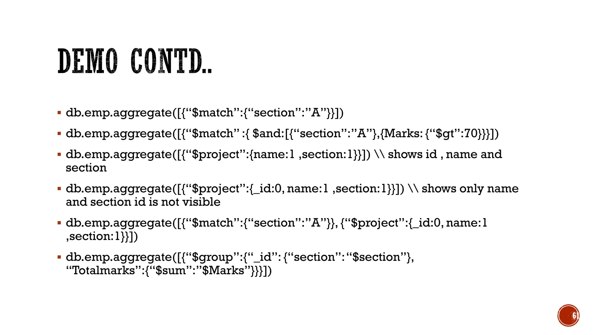 ▪ db.emp.aggregate([{“$match”:{“section”:”A”}}])
▪ db.emp.aggregate([{“$match” :{ $and:[{“section”:”A”},{Marks: {“$gt”:70}}}])
▪ db.emp.aggregate([{“$project”:{name:1 ,section:1}}])  shows id , name and
section
▪ db.emp.aggregate([{“$project”:{_id:0, name:1 ,section:1}}])  shows only name
and section id is not visible
▪ db.emp.aggregate([{“$match”:{“section”:”A”}}, {“$project”:{_id:0, name:1
,section:1}}])
▪ db.emp.aggregate([{“$group”:{“_id”: {“section”:“$section”},
“Totalmarks”:{“$sum”:”$Marks”}}}])
61
 